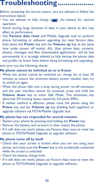 39Troubleshooting ������������������Before contacting the service centre, you are advised to follow the instructions below:• You are advised to fully charge (   ) the battery for optimal operation.• Avoid storing large amounts of data in your phone as this may affect its performance.• Use  Factory data reset and Mobile Upgrade tool to perform phone formatting or software upgrading (to reset factory data, hold down the Power key and the Volume up key at the same time under power off mode). ALL User phone data: contacts, photos, messages and files, downloaded applications  will be lost permanently. It is strongly advised to fully backup the phone data and profile via Smart Suite before doing formatting and upgrading. and carry out the following checks:My phone cannot be switched on or is frozen• When the phone cannot be switched on, charge for at least 20 minutes to ensure the minimum battery power needed, then try to switch on again.• When the phone falls into a loop during power on-off animation and the user interface cannot be accessed, press and hold the Volume down key to enter Safe Mode. This eliminates any abnormal OS booting issues caused by 3rd party APKs.• If neither method is effective, please reset the phone using the Power key and the Volume up key (holding both together) or upgrade software via FOTA/Mobile Upgrade tool.My phone has not responded for several minutes• Restart your phone by pressing and holding the Power key.• Remove the battery and re-insert it, then restart the phone • If it still does not work, please use Factory data reset to reset the phone or FOTA/Mobile Upgrade to upgrade software.My phone turns off by itself• Check that your screen is locked when you are not using your phone, and make sure the Power key is not accidentally contacted while the screen is unlocked.• Check the battery charge level.• If it still does not work, please use Factory data reset to reset the phone or FOTA/Mobile Upgrade to upgrade software.