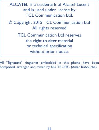 44ALCATEL is a trademark of Alcatel-Lucent and is used under license by  TCL Communication Ltd.© Copyright 2015 TCL Communication Ltd All rights reservedTCL Communication Ltd reserves  the right to alter material  or technical specification  without prior notice.All &quot;Signature&quot; ringtones embedded in this phone have been composed, arranged and mixed by NU TROPIC (Amar Kabouche).
