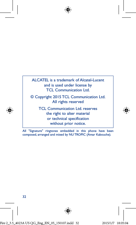 32ALCATEL is a trademark of Alcatel-Lucent and is used under license by  TCL Communication Ltd.© Copyright 2015 TCL Communication Ltd. All rights reservedTCL Communication Ltd. reserves  the right to alter material  or technical specification  without prior notice.All &quot;Signature&quot; ringtones embedded in this phone have been composed, arranged and mixed by NU TROPIC (Amar Kabouche).Fire 2_3.5_4023A US QG_Eng_EN_05_150107.indd   32 2015/1/7   18:05:04