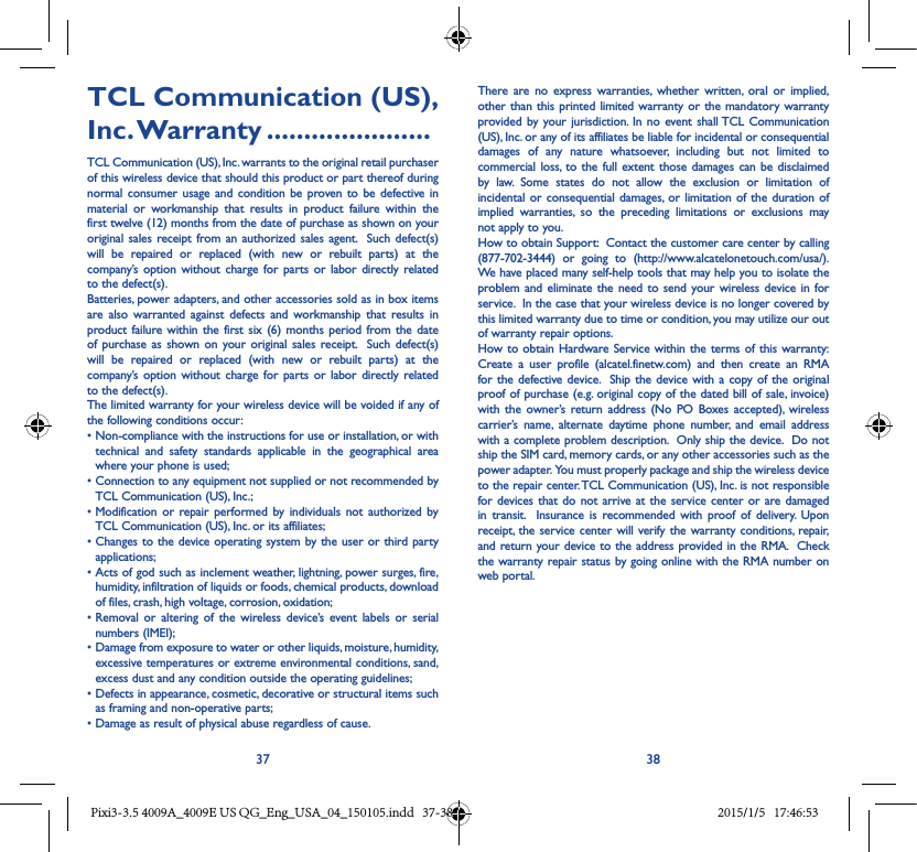 37 38TCL Communication (US), Inc. Warranty ......................TCL Communication (US), Inc. warrants to the original retail purchaser of this wireless device that should this product or part thereof during normal consumer usage and condition be proven to be defective in material or workmanship that results in product failure within the first twelve (12) months from the date of purchase as shown on your original sales receipt from an authorized sales agent.  Such defect(s) will be repaired or replaced (with new or rebuilt parts) at the company’s option without charge for parts or labor directly related to the defect(s). Batteries, power adapters, and other accessories sold as in box items are also warranted against defects and workmanship that results in product failure within the first six (6) months period from the date of purchase as shown on your original sales receipt.  Such defect(s) will be repaired or replaced (with new or rebuilt parts) at the company’s option without charge for parts or labor directly related to the defect(s). The limited warranty for your wireless device will be voided if any of the following conditions occur: •Non-compliancewiththeinstructionsforuseorinstallation,orwithtechnical and safety standards applicable in the geographical area where your phone is used;•ConnectiontoanyequipmentnotsuppliedornotrecommendedbyTCL Communication (US), Inc.;•Modification or repair performed by individuals not authorized byTCL Communication (US), Inc. or its affiliates; •Changestothedeviceoperating systembytheuserorthirdpartyapplications;•Actsofgodsuchasinclementweather,lightning,powersurges, fire,humidity, infiltration of liquids or foods, chemical products, download of files, crash, high voltage, corrosion, oxidation;•Removal or altering of the wireless device’s event labels or serialnumbers (IMEI);•Damagefromexposuretowaterorotherliquids,moisture,humidity,excessive temperatures or extreme environmental conditions, sand, excess dust and any condition outside the operating guidelines;•Defectsinappearance,cosmetic,decorativeorstructuralitemssuchas framing and non-operative parts;•Damageasresultofphysicalabuseregardlessofcause.There are no express warranties, whether written, oral or implied, other than this printed limited warranty or the mandatory warranty provided by your jurisdiction. In no event shall TCL Communication (US), Inc. or any of its affiliates be liable for incidental or consequential damages of any nature whatsoever, including but not limited to commercial loss, to the full extent those damages can be disclaimed by law. Some states do not allow the exclusion or limitation of incidental or consequential damages, or limitation of the duration of implied warranties, so the preceding limitations or exclusions may not apply to you.How to obtain Support:  Contact the customer care center by calling (877-702-3444) or going to (http://www.alcatelonetouch.com/usa/).  We have placed many self-help tools that may help you to isolate the problem and eliminate the need to send your wireless device in for service.  In the case that your wireless device is no longer covered by this limited warranty due to time or condition, you may utilize our out of warranty repair options. How to obtain Hardware Service within the terms of this warranty: Create a user profile (alcatel.finetw.com) and then create an RMA for the defective device.  Ship the device with a copy of the original proof of purchase (e.g. original copy of the dated bill of sale, invoice) with the owner’s return address (No PO Boxes accepted), wireless carrier’s name, alternate daytime phone number, and email address with a complete problem description.  Only ship the device.  Do not ship the SIM card, memory cards, or any other accessories such as the power adapter.  You must properly package and ship the wireless device to the repair center. TCL Communication (US), Inc. is not responsible for devices that do not arrive at the service center or are damaged in transit.  Insurance is recommended with proof of delivery. Upon receipt, the service center will verify the warranty conditions, repair, and return your device to the address provided in the RMA.  Check the warranty repair status by going online with the RMA number on web portal. Pixi3-3.5 4009A_4009E US QG_Eng_USA_04_150105.indd   37-38 2015/1/5   17:46:53