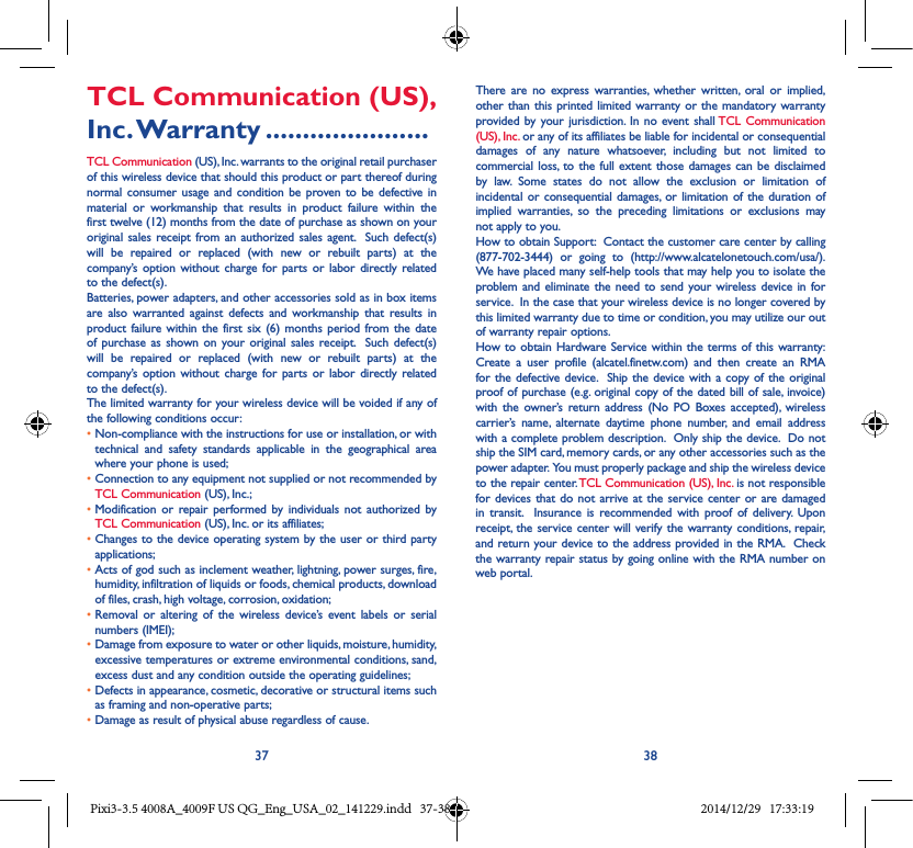 37 38TCL Communication (US), Inc. Warranty ......................TCL Communication (US), Inc. warrants to the original retail purchaser of this wireless device that should this product or part thereof during normal consumer usage and condition be proven to be defective in material or workmanship that results in product failure within the first twelve (12) months from the date of purchase as shown on your original sales receipt from an authorized sales agent.  Such defect(s) will be repaired or replaced (with new or rebuilt parts) at the company’s option without charge for parts or labor directly related to the defect(s). Batteries, power adapters, and other accessories sold as in box items are also warranted against defects and workmanship that results in product failure within the first six (6) months period from the date of purchase as shown on your original sales receipt.  Such defect(s) will be repaired or replaced (with new or rebuilt parts) at the company’s option without charge for parts or labor directly related to the defect(s). The limited warranty for your wireless device will be voided if any of the following conditions occur: •  Non-compliance with the instructions for use or installation, or with technical and safety standards applicable in the geographical area where your phone is used;•  Connection to any equipment not supplied or not recommended by TCL Communication (US), Inc.;•  Modification or repair performed by individuals not authorized by TCL Communication (US), Inc. or its affiliates; •  Changes to the device operating system by the user or third party applications;•  Acts of god such as inclement weather, lightning, power surges, fire, humidity, infiltration of liquids or foods, chemical products, download of files, crash, high voltage, corrosion, oxidation;•  Removal or altering of the wireless device’s event labels or serial numbers (IMEI);•  Damage from exposure to water or other liquids, moisture, humidity, excessive temperatures or extreme environmental conditions, sand, excess dust and any condition outside the operating guidelines;•  Defects in appearance, cosmetic, decorative or structural items such as framing and non-operative parts;• Damage as result of physical abuse regardless of cause. There are no express warranties, whether written, oral or implied, other than this printed limited warranty or the mandatory warranty provided by your jurisdiction. In no event shall TCL Communication (US), Inc. or any of its affiliates be liable for incidental or consequential damages of any nature whatsoever, including but not limited to commercial loss, to the full extent those damages can be disclaimed by law. Some states do not allow the exclusion or limitation of incidental or consequential damages, or limitation of the duration of implied warranties, so the preceding limitations or exclusions may not apply to you.How to obtain Support:  Contact the customer care center by calling (877-702-3444) or going to (http://www.alcatelonetouch.com/usa/).  We have placed many self-help tools that may help you to isolate the problem and eliminate the need to send your wireless device in for service.  In the case that your wireless device is no longer covered by this limited warranty due to time or condition, you may utilize our out of warranty repair options. How to obtain Hardware Service within the terms of this warranty: Create a user profile (alcatel.finetw.com) and then create an RMA for the defective device.  Ship the device with a copy of the original proof of purchase (e.g. original copy of the dated bill of sale, invoice) with the owner’s return address (No PO Boxes accepted), wireless carrier’s name, alternate daytime phone number, and email address with a complete problem description.  Only ship the device.  Do not ship the SIM card, memory cards, or any other accessories such as the power adapter.  You must properly package and ship the wireless device to the repair center. TCL Communication (US), Inc. is not responsible for devices that do not arrive at the service center or are damaged in transit.  Insurance is recommended with proof of delivery. Upon receipt, the service center will verify the warranty conditions, repair, and return your device to the address provided in the RMA.  Check the warranty repair status by going online with the RMA number on web portal. Pixi3-3.5 4008A_4009F US QG_Eng_USA_02_141229.indd   37-38 2014/12/29   17:33:19