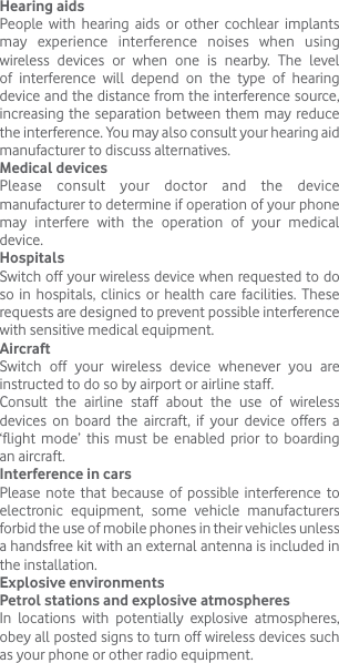 Hearing aidsPeople with hearing aids or other cochlear implants may experience interference noises when using wireless devices or when one is nearby. The level of interference will depend on the type of hearing device and the distance from the interference source, increasing the separation between them may reduce the interference. You may also consult your hearing aid manufacturer to discuss alternatives.Medical devicesPlease consult your doctor and the device manufacturer to determine if operation of your phone may interfere with the operation of your medical device.HospitalsSwitch off your wireless device when requested to do so in hospitals, clinics or health care facilities. These requests are designed to prevent possible interference with sensitive medical equipment.AircraftSwitch off your wireless device whenever you are instructed to do so by airport or airline staff.Consult the airline staff about the use of wireless devices on board the aircraft, if your device offers a ‘flight mode’ this must be enabled prior to boarding an aircraft.Interference in carsPlease note that because of possible interference to electronic equipment, some vehicle manufacturers forbid the use of mobile phones in their vehicles unless a handsfree kit with an external antenna is included in the installation.Explosive environmentsPetrol stations and explosive atmospheresIn locations with potentially explosive atmospheres, obey all posted signs to turn off wireless devices such as your phone or other radio equipment.