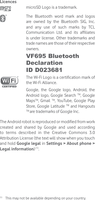 Licences microSD Logo is a trademark. The Bluetooth word mark and logos are owned by the Bluetooth SIG, Inc. and any use of such marks by TCL Communication Ltd. and its affiliates is under license. Other trademarks and trade names are those of their respective owners. VF695 Bluetooth Declaration  ID D023681 The Wi-Fi Logo is a certification mark of the Wi-Fi Alliance.Google, the Google logo, Android, the Android logo, Google Search TM, Google MapsTM, Gmail TM, YouTube, Google Play Store, Google Latitude TM and Hangouts TM are trademarks of Google Inc.The Android robot is reproduced or modified from work created and shared by Google and used according to terms described in the Creative Commons 3.0 Attribution License (the text will show when you touch and hold Google legal in Settings &gt; About phone &gt; Legal information) (1).(1)  This may not be available depending on your country.