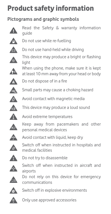 Product safety informationPictograms and graphic symbols Read the Safety &amp; warranty information guideDo not use while re-fuellingDo not use hand-held while drivingThis device may produce a bright or flashing lightWhen using the phone, make sure it is kept at least 10 mm away from your head or bodyDo not dispose of in a fireSmall parts may cause a choking hazardAvoid contact with magnetic mediaThis device may produce a loud soundAvoid extreme temperatures Keep away from pacemakers and other personal medical devicesAvoid contact with liquid, keep dry Switch off when instructed in hospitals and medical facilitiesDo not try to disassembleSwitch off when instructed in aircraft and airportsDo not rely on this device for emergency communicationsSwitch off in explosive environmentsOnly use approved accessories