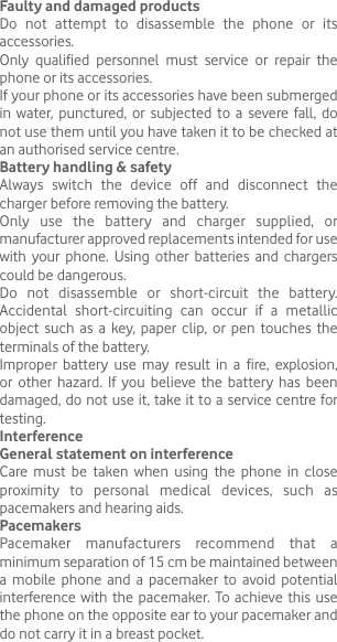 Faulty and damaged productsDo not attempt to disassemble the phone or its accessories.Only qualified personnel must service or repair the phone or its accessories.If your phone or its accessories have been submerged in water, punctured, or subjected to a severe fall, do not use them until you have taken it to be checked at an authorised service centre.Battery handling &amp; safetyAlways switch the device off and disconnect the charger before removing the battery.Only use the battery and charger supplied, or manufacturer approved replacements intended for use with your phone. Using other batteries and chargers could be dangerous.Do not disassemble or short-circuit the battery. Accidental short-circuiting can occur if a metallic object such as a key, paper clip, or pen touches the terminals of the battery.Improper battery use may result in a fire, explosion, or other hazard. If you believe the battery has been damaged, do not use it, take it to a service centre for testing.InterferenceGeneral statement on interferenceCare must be taken when using the phone in close proximity to personal medical devices, such as pacemakers and hearing aids.PacemakersPacemaker manufacturers recommend that a minimum separation of 15 cm be maintained between a mobile phone and a pacemaker to avoid potential interference with the pacemaker. To achieve this use the phone on the opposite ear to your pacemaker and do not carry it in a breast pocket.