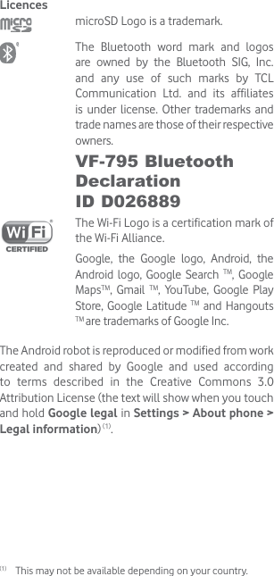 Licences microSD Logo is a trademark. The Bluetooth word mark and logos are owned by the Bluetooth SIG, Inc. and any use of such marks by TCL Communication Ltd. and its affiliates is under license. Other trademarks and trade names are those of their respective owners. VF-795 Bluetooth Declaration  ID D026889 The Wi-Fi Logo is a certification mark of the Wi-Fi Alliance.Google, the Google logo, Android, the Android logo, Google Search TM, Google MapsTM, Gmail TM, YouTube, Google Play Store, Google Latitude TM and Hangouts TM are trademarks of Google Inc.The Android robot is reproduced or modified from work created and shared by Google and used according to terms described in the Creative Commons 3.0 Attribution License (the text will show when you touch and hold Google legal in Settings &gt; About phone &gt; Legal information) (1).(1)  This may not be available depending on your country.