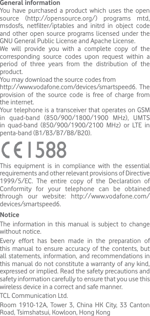 General informationYou have purchased a product which uses the open source (http://opensource.org/) programs mtd, msdosfs, netfilter/iptables and initrd in object code and other open source programs licensed under the GNU General Public License and Apache License. We will provide you with a complete copy of the corresponding source codes upon request within a period of three years from the distribution of the product. You may download the source codes from http://www.vodafone.com/devices/smartspeed6. The provision of the source code is free of charge from the internet. Your telephone is a transceiver that operates on GSM in quad-band (850/900/1800/1900 MHz), UMTS in quad-band (850/900/1900/2100 MHz) or LTE in penta-band (B1/B3/B7/B8/B20).This equipment is in compliance with the essential requirements and other relevant provisions of Directive 1999/5/EC. The entire copy of the Declaration of Conformity for your telephone can be obtained through our website: http://www.vodafone.com/devices/smartspeed6.NoticeThe information in this manual is subject to change without notice.Every effort has been made in the preparation of this manual to ensure accuracy of the contents, but all statements, information, and recommendations in this manual do not constitute a warranty of any kind, expressed or implied. Read the safety precautions and safety information carefully to ensure that you use this wireless device in a correct and safe manner.TCL Communication Ltd.Room 1910-12A, Tower 3, China HK City, 33 Canton Road, Tsimshatsui, Kowloon, Hong Kong