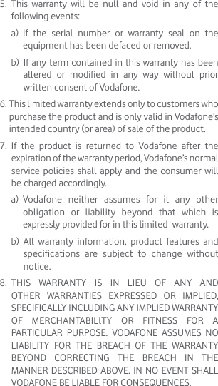 5.   This warranty will be null and void in any of the following events: a)   If the serial number or warranty seal on the equipment has been defaced or removed. b)   If any term contained in this warranty has been altered or modified in any way without prior written consent of Vodafone.6.  This limited warranty extends only to customers who purchase the product and is only valid in Vodafone’s intended country (or area) of sale of the product.7.   If the product is returned to Vodafone after the expiration of the warranty period, Vodafone’s normal service policies shall apply and the consumer will be charged accordingly. a)   Vodafone neither assumes for it any other obligation or liability beyond that which is expressly provided for in this limited  warranty. b)   All warranty information, product features and specifications are subject to change without notice.8.   THIS WARRANTY IS IN LIEU OF ANY AND OTHER WARRANTIES EXPRESSED OR IMPLIED, SPECIFICALLY INCLUDING ANY IMPLIED WARRANTY OF MERCHANTABILlTY OR FITNESS FOR A PARTICULAR PURPOSE. VODAFONE ASSUMES NO LIABILITY FOR THE BREACH OF THE WARRANTY BEYOND CORRECTING THE BREACH IN THE MANNER DESCRIBED ABOVE. IN NO EVENT SHALL VODAFONE BE LIABLE FOR CONSEQUENCES.