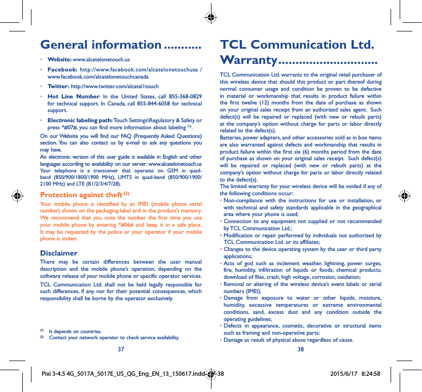 37 38TCL Communication Ltd. Warranty .............................TCL Communication Ltd. warrants to the original retail purchaser of this wireless device that should this product or part thereof during normal consumer usage and condition be proven to be defective in material or workmanship that results in product failure within the first twelve (12) months from the date of purchase as shown on your original sales receipt from an authorized sales agent.  Such defect(s) will be repaired or replaced (with new or rebuilt parts) at the company’s option without charge for parts or labor directly related to the defect(s). Batteries, power adapters, and other accessories sold as in box items are also warranted against defects and workmanship that results in product failure within the first six (6) months period from the date of purchase as shown on your original sales receipt.  Such defect(s) will be repaired or replaced (with new or rebuilt parts) at the company’s option without charge for parts or labor directly related to the defect(s). The limited warranty for your wireless device will be voided if any of the following conditions occur: •  Non-compliance with the instructions for use or installation, or with technical and safety standards applicable in the geographical area where your phone is used;•  Connection to any equipment not supplied or not recommended by TCL Communication Ltd.;•  Modification or repair performed by individuals not authorized by TCL Communication Ltd. or its affiliates; •  Changes to the device operating system by the user or third party applications;•  Acts of god such as inclement weather, lightning, power surges, fire, humidity, infiltration of liquids or foods, chemical products, download of files, crash, high voltage, corrosion, oxidation;•  Removal or altering of the wireless device’s event labels or serial numbers (IMEI);•  Damage from exposure to water or other liquids, moisture, humidity, excessive temperatures or extreme environmental conditions, sand, excess dust and any condition outside the operating guidelines;•  Defects in appearance, cosmetic, decorative or structural items such as framing and non-operative parts;• Damage as result of physical abuse regardless of cause. General information ...........• Website: www.alcatelonetouch.us• Facebook: http://www.facebook.com/alcatelonetouchusa /  www.facebook.com/alcatelonetouchcanada• Twitter: http://www.twitter.com/alcatel1touch• Hot Line Number: In the United States, call 855-368-0829 for technical support. In Canada, call 855-844-6058 for technical support.• Electronic labeling path: Touch Settings\Regulatory &amp; Safety or press *#07#, you can find more information about labeling (1).On our Website you will find our FAQ (Frequently Asked Questions) section. You can also contact us by e-mail to ask any questions you may have. An electronic version of this user guide is available in English and other languages according to availability on our server: www.alcatelonetouch.usYour telephone is a transceiver that operates on GSM in quad-band (850/900/1800/1900 MHz), UMTS in quad-band (850/900/1900/ 2100 MHz) and LTE (B1/2/3/4/7/28).Protection against theft (2)Your mobile phone is identified by an IMEI (mobile phone serial number) shown on the packaging label and in the product’s memory. We recommend that you note the number the first time you use your mobile phone by entering *#06# and keep it in a safe place. It may be requested by the police or your operator if your mobile phone is stolen. DisclaimerThere may be certain differences between the user manual description and the mobile phone’s operation, depending on the software release of your mobile phone or specific operator services.TCL Communication Ltd. shall not be held legally responsible for such differences, if any, nor for their potential consequences, which responsibility shall be borne by the operator exclusively.(1)  It depends on countries.(2)  Contact your network operator to check service availability.Pixi 3-4.5 4G_5017A_5017E_US_QG_Eng_EN_13_150617.indd   37-38 2015/6/17   8:24:58