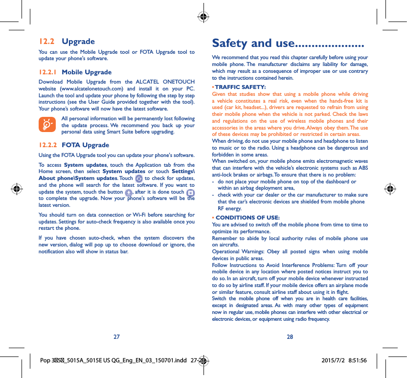 27 28Safety and use ���������������������We recommend that you read this chapter carefully before using your mobile phone. The manufacturer disclaims any liability for damage, which may result as a consequence of improper use or use contrary to the instructions contained herein.• TRAFFIC  SAFETY:Given that studies show that using a mobile phone while driving a vehicle constitutes a real risk, even when the hands-free kit is used (car kit, headset...), drivers are requested to refrain from using their mobile phone when the vehicle is not parked. Check the laws and regulations on the use of wireless mobile phones and their accessories in the areas where you drive. Always obey them. The use of these devices may be prohibited or restricted in certain areas.When driving, do not use your mobile phone and headphone to listen to music or to the radio. Using a headphone can be dangerous and forbidden in some areas.When switched on, your mobile phone emits electromagnetic waves that can interfere with the vehicle’s electronic systems such as ABS anti-lock brakes or airbags. To ensure that there is no problem:-   do not place your mobile phone on top of the dashboard or within an airbag deployment area,-   check with your car dealer or the car manufacturer to make sure that the car’s electronic devices are shielded from mobile phone RF energy.• CONDITIONS OF USE:You are advised to switch off the mobile phone from time to time to optimize its performance.Remember to abide by local authority rules of mobile phone use on aircrafts.Operational Warnings: Obey all posted signs when using mobile devices in public areas. Follow Instructions to Avoid Interference Problems: Turn off your mobile device in any location where posted notices instruct you to do so. In an aircraft, turn off your mobile device whenever instructed to do so by airline staff. If your mobile device offers an airplane mode or similar feature, consult airline staff about using it in flight.Switch the mobile phone off when you are in health care facilities, except in designated areas. As with many other types of equipment now in regular use, mobile phones can interfere with other electrical or electronic devices, or equipment using radio frequency.12�2  UpgradeYou can use the Mobile Upgrade tool or FOTA Upgrade tool to update your phone&apos;s software.12�2�1  Mobile UpgradeDownload Mobile Upgrade from the ALCATEL ONETOUCH website (www.alcatelonetouch.com) and install it on your PC. Launch the tool and update your phone by following the step by step instructions (see the User Guide provided together with the tool). Your phone’s software will now have the latest software. All personal information will be permanently lost following the update process. We recommend you back up your personal data using Smart Suite before upgrading.12�2�2  FOTA UpgradeUsing the FOTA Upgrade tool you can update your phone&apos;s software.To access System updates, touch the Application tab from the Home screen, then select System updates or touch Settings\About phone\System updates. Touch   to check for updates, and the phone will search for the latest software. If you want to update the system, touch the button  , after it is done touch   to complete the upgrade. Now your phone&apos;s software will be the latest version.You should turn on data connection or Wi-Fi before searching for updates. Settings for auto-check frequency is also available once you restart the phone.If you have chosen auto-check, when the system discovers the new version, dialog will pop up to choose download or ignore, the notification also will show in status bar.Pop 35_5015A_5015E US QG_Eng_EN_03_150701.indd   27-28 2015/7/2   8:51:56
