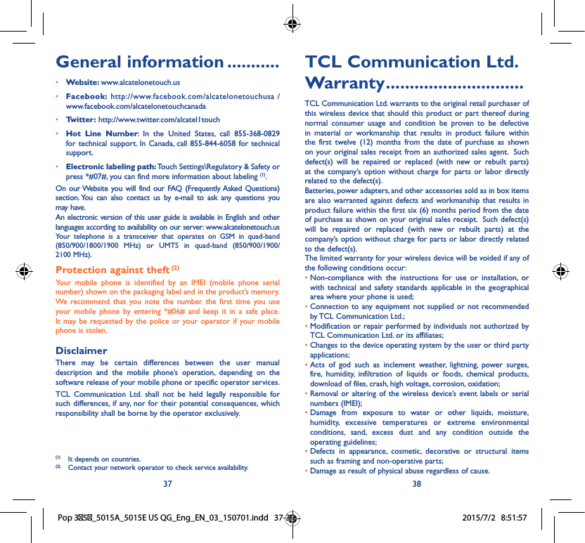 37 38TCL Communication Ltd� Warranty �����������������������������TCL Communication Ltd. warrants to the original retail purchaser of this wireless device that should this product or part thereof during normal consumer usage and condition be proven to be defective in material or workmanship that results in product failure within the first twelve (12) months from the date of purchase as shown on your original sales receipt from an authorized sales agent.  Such defect(s) will be repaired or replaced (with new or rebuilt parts) at the company’s option without charge for parts or labor directly related to the defect(s). Batteries, power adapters, and other accessories sold as in box items are also warranted against defects and workmanship that results in product failure within the first six (6) months period from the date of purchase as shown on your original sales receipt.  Such defect(s) will be repaired or replaced (with new or rebuilt parts) at the company’s option without charge for parts or labor directly related to the defect(s). The limited warranty for your wireless device will be voided if any of the following conditions occur: •  Non-compliance with the instructions for use or installation, or with technical and safety standards applicable in the geographical area where your phone is used;•  Connection to any equipment not supplied or not recommended by TCL Communication Ltd.;•  Modification or repair performed by individuals not authorized by TCL Communication Ltd. or its affiliates; •  Changes to the device operating system by the user or third party applications;•  Acts of god such as inclement weather, lightning, power surges, fire, humidity, infiltration of liquids or foods, chemical products, download of files, crash, high voltage, corrosion, oxidation;•  Removal or altering of the wireless device’s event labels or serial numbers (IMEI);•  Damage from exposure to water or other liquids, moisture, humidity, excessive temperatures or extreme environmental conditions, sand, excess dust and any condition outside the operating guidelines;•  Defects in appearance, cosmetic, decorative or structural items such as framing and non-operative parts;• Damage as result of physical abuse regardless of cause. General information �����������• Website: www.alcatelonetouch.us• Facebook: http://www.facebook.com/alcatelonetouchusa /  www.facebook.com/alcatelonetouchcanada• Twitter: http://www.twitter.com/alcatel1touch• Hot Line Number: In the United States, call 855-368-0829 for technical support. In Canada, call 855-844-6058 for technical support.• Electronic labeling path: Touch Settings\Regulatory &amp; Safety or press *#07#, you can find more information about labeling (1).On our Website you will find our FAQ (Frequently Asked Questions) section. You can also contact us by e-mail to ask any questions you may have. An electronic version of this user guide is available in English and other languages according to availability on our server: www.alcatelonetouch.usYour telephone is a transceiver that operates on GSM in quad-band (850/900/1800/1900 MHz) or UMTS in quad-band (850/900/1900/ 2100 MHz).Protection against theft (2)Your mobile phone is identified by an IMEI (mobile phone serial number) shown on the packaging label and in the product’s memory. We recommend that you note the number the first time you use your mobile phone by entering *#06# and keep it in a safe place. It may be requested by the police or your operator if your mobile phone is stolen. DisclaimerThere may be certain differences between the user manual description and the mobile phone’s operation, depending on the software release of your mobile phone or specific operator services.TCL Communication Ltd. shall not be held legally responsible for such differences, if any, nor for their potential consequences, which responsibility shall be borne by the operator exclusively.(1)  It depends on countries.(2)  Contact your network operator to check service availability.Pop 35_5015A_5015E US QG_Eng_EN_03_150701.indd   37-38 2015/7/2   8:51:57