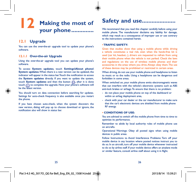 25 26Safety and use ���������������������We recommend that you read this chapter carefully before using your mobile phone. The manufacturer disclaims any liability for damage, which may result as a consequence of improper use or use contrary to the instructions contained herein.• TRAFFIC  SAFETY:Given that studies show that using a mobile phone while driving a vehicle constitutes a real risk, even when the hands-free kit is used (car kit, headset...), drivers are requested to refrain from using their mobile phone when the vehicle is not parked. Check the laws and regulations on the use of wireless mobile phones and their accessories in the areas where you drive. Always obey them. The use of these devices may be prohibited or restricted in certain areas.When driving, do not use your mobile phone and headphone to listen to music or to the radio. Using a headphone can be dangerous and forbidden in some areas.When switched on, your mobile phone emits electromagnetic waves that can interfere with the vehicle’s electronic systems such as ABS anti-lock brakes or airbags. To ensure that there is no problem:-   do not place your mobile phone on top of the dashboard or within an airbag deployment area,-   check with your car dealer or the car manufacturer to make sure that the car’s electronic devices are shielded from mobile phone RF energy.• CONDITIONS OF USE:You are advised to switch off the mobile phone from time to time to optimize its performance.Remember to abide by local authority rules of mobile phone use on aircrafts.Operational Warnings: Obey all posted signs when using mobile devices in public areas. Follow Instructions to Avoid Interference Problems: Turn off your mobile device in any location where posted notices instruct you to do so. In an aircraft, turn off your mobile device whenever instructed to do so by airline staff. If your mobile device offers an airplane mode or similar feature, consult airline staff about using it in flight.12  Making the most of your phone ��������������12�1  UpgradeYou can use the over-the-air upgrade tool to update your phone&apos;s software.12�1�1  Over-the-air UpgradeUsing the over-the-air upgrade tool you can update your phone&apos;s software.To access System updates, touch Settings\About phone\System updates. When there is a new version can be updated, the indicator will appear in the status bar. Touch the notification to access the  System updates directly. If you want to update the system, touch  System updates and then the button  , after it is done touch   to complete the upgrade. Now your phone&apos;s software will be the latest version.You should turn on data connection before searching for updates. Settings for auto-check frequency is also available once you restart the phone.If you have chosen auto-check, when the system discovers the new version, dialog will pop up to choose download or ignore, the notification also will show in status bar.Pixi 3-4.5 4G_5017O_QG for Bell_Eng_EN_02_150814.indd   25-26 2015/8/14   15:39:21