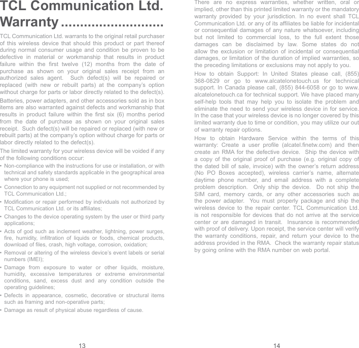 13 14TCL Communication Ltd. Warranty ...........................TCL Communication Ltd. warrants to the original retail purchaser of this wireless device that should this product or part thereof during normal consumer usage and condition be proven to be defective in material or workmanship that results in product failure within the first twelve (12) months from the date of purchase as shown on your original sales receipt from an authorized sales agent.  Such defect(s) will be repaired or replaced (with new or rebuilt parts) at the company’s option without charge for parts or labor directly related to the defect(s). Batteries, power adapters, and other accessories sold as in box items are also warranted against defects and workmanship that results in product failure within the first six (6) months period from the date of purchase as shown on your original sales receipt.  Such defect(s) will be repaired or replaced (with new or rebuilt parts) at the company’s option without charge for parts or labor directly related to the defect(s). The limited warranty for your wireless device will be voided if any of the following conditions occur: •   Non-compliance with the instructions for use or installation, or with technical and safety standards applicable in the geographical area where your phone is used;•   Connection to any equipment not supplied or not recommended by TCL Communication Ltd.;•   Modification or repair performed by individuals not authorized by TCL Communication Ltd. or its affiliates; •   Changes to the device operating system by the user or third party applications;•   Acts of god such as inclement weather, lightning, power surges, fire, humidity, infiltration of liquids or foods, chemical products, download of files, crash, high voltage, corrosion, oxidation;•   Removal or altering of the wireless device’s event labels or serial numbers (IMEI);•   Damage from exposure to water or other liquids, moisture, humidity, excessive temperatures or extreme environmental conditions, sand, excess dust and any condition outside the operating guidelines;•   Defects in appearance, cosmetic, decorative or structural items such as framing and non-operative parts;•   Damage as result of physical abuse regardless of cause. There are no express warranties, whether written, oral or implied, other than this printed limited warranty or the mandatory warranty provided by your jurisdiction. In no event shall TCL Communication Ltd. or any of its affiliates be liable for incidental or consequential damages of any nature whatsoever, including but not limited to commercial loss, to the full extent those damages can be disclaimed by law. Some states do not allow the exclusion or limitation of incidental or consequential damages, or limitation of the duration of implied warranties, so the preceding limitations or exclusions may not apply to you.How to obtain Support: In United States please call, (855) 368-0829 or go to www.alcatelonetouch.us for technical support. In Canada please call, (855) 844-6058 or go to www.alcatelonetouch.ca for technical support. We have placed many self-help tools that may help you to isolate the problem and eliminate the need to send your wireless device in for service.  In the case that your wireless device is no longer covered by this limited warranty due to time or condition, you may utilize our out of warranty repair options. How to obtain Hardware Service within the terms of this warranty: Create a user profile (alcatel.finetw.com) and then create an RMA for the defective device.  Ship the device with a copy of the original proof of purchase (e.g. original copy of the dated bill of sale, invoice) with the owner’s return address (No PO Boxes accepted), wireless carrier’s name, alternate daytime phone number, and email address with a complete problem description.  Only ship the device.  Do not ship the SIM card, memory cards, or any other accessories such as the power adapter.  You must properly package and ship the wireless device to the repair center. TCL Communication Ltd. is not responsible for devices that do not arrive at the service center or are damaged in transit.  Insurance is recommended with proof of delivery. Upon receipt, the service center will verify the warranty conditions, repair, and return your device to the address provided in the RMA.  Check the warranty repair status by going online with the RMA number on web portal. 