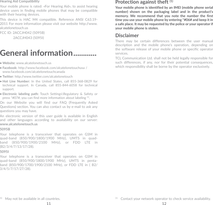 11 12Hearing Aid CompatibilityYour mobile phone is rated: «For Hearing Aid», to assist hearing device users in finding mobile phones that may be compatible with their hearing devices.This device is HAC M4 compatible. Reference ANSI C63.19-2011 For more information please visit our website http://www.alcatelonetouch.usFCC ID: 2ACCJH042 (5095B)  2ACCJH043 (5095I)General information ............• Website: www.alcatelonetouch.us• Facebook: http://www.facebook.com/alcatelonetouchusa /  www.facebook.com/alcatelonetouchcanada• Twitter: http://www.twitter.com/alcatelonetouch• Hot Line Number: In the United States, call 855-368-0829 for technical support. In Canada, call 855-844-6058 for technical support.• Electronic labeling path: Touch Settings\Regulatory &amp; Safety or press *#07#, you can find more information about labeling (1).On our Website you will find our FAQ (Frequently Asked Questions) section. You can also contact us by e-mail to ask any questions you may have. An electronic version of this user guide is available in English and other languages according to availability on our server:  www.alcatelonetouch.us5095BYour telephone is a transceiver that operates on GSM in quad-band (850/900/1800/1900 MHz), UMTS in quad-band (850/900/1900/2100 MHz), or FDD LTE in (B2/3/4/7/13/17/28).5095IYour telephone is a transceiver that operates on GSM in quad-band (850/900/1800/1900 MHz), UMTS in penta-band (850/900/1700/1900/2100 MHz), or FDD LTE in ( B2/ 3/4/5/7/17/27/28).(1)  May not be available in all countries.Protection against theft (1)Your mobile phone is identified by an IMEI (mobile phone serial number) shown on the packaging label and in the product’s memory. We recommend that you note the number the first time you use your mobile phone by entering *#06# and keep it in a safe place. It may be requested by the police or your operator if your mobile phone is stolen. DisclaimerThere may be certain differences between the user manual description and the mobile phone’s operation, depending on the software release of your mobile phone or specific operator services.TCL Communication Ltd. shall not be held legally responsible for such differences, if any, nor for their potential consequences, which responsibility shall be borne by the operator exclusively.(1)  Contact your network operator to check service availability.