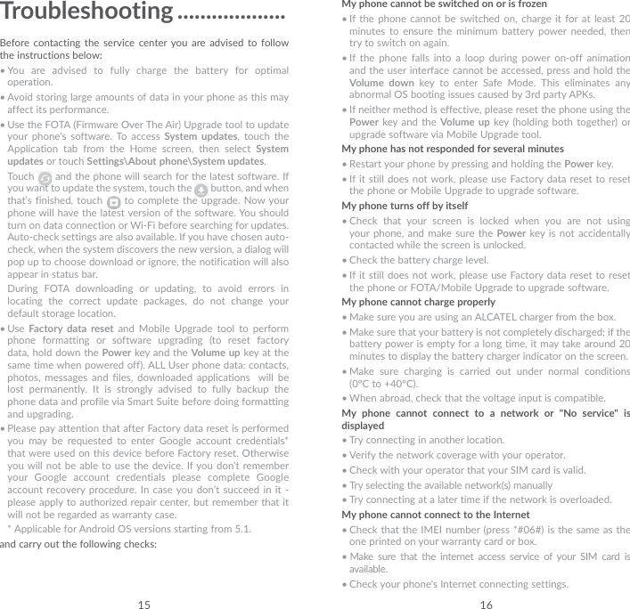 15 16Troubleshooting ...................Before contacting the service center you are advised to follow the instructions below:• You are advised to fully charge the battery for optimal operation.• Avoid storing large amounts of data in your phone as this may affect its performance.• Use the FOTA (Firmware Over The Air) Upgrade tool to update your phone&apos;s software. To access System updates, touch the Application tab from the Home screen, then select System updates or touch Settings\About phone\System updates.Touch   and the phone will search for the latest software. If you want to update the system, touch the   button, and when that’s finished, touch   to complete the upgrade. Now your phone will have the latest version of the software. You should turn on data connection or Wi-Fi before searching for updates. Auto-check settings are also available. If you have chosen auto-check, when the system discovers the new version, a dialog will pop up to choose download or ignore, the notification will also appear in status bar.During FOTA downloading or updating, to avoid errors in locating the correct update packages, do not change your default storage location.• Use  Factory data reset and Mobile Upgrade tool to perform phone formatting or software upgrading (to reset factory data, hold down the Power key and the Volume up key at the same time when powered off). ALL User phone data: contacts, photos, messages and files, downloaded applications  will be lost permanently. It is strongly advised to fully backup the phone data and profile via Smart Suite before doing formatting and upgrading. • Please pay attention that after Factory data reset is performed you may be requested to enter Google account credentials* that were used on this device before Factory reset. Otherwise you will not be able to use the device. If you don’t remember your Google account credentials please complete Google account recovery procedure. In case you don’t succeed in it - please apply to authorized repair center, but remember that it will not be regarded as warranty case.   * Applicable for Android OS versions starting from 5.1.and carry out the following checks:My phone cannot be switched on or is frozen• If the phone cannot be switched on, charge it for at least 20 minutes to ensure the minimum battery power needed, then try to switch on again.• If the phone falls into a loop during power on-off animation and the user interface cannot be accessed, press and hold the Volume down key to enter Safe Mode. This eliminates any abnormal OS booting issues caused by 3rd party APKs.• If neither method is effective, please reset the phone using the Power key and the Volume up key (holding both together) or upgrade software via Mobile Upgrade tool.My phone has not responded for several minutes• Restart your phone by pressing and holding the Power key.• If it still does not work, please use Factory data reset to reset the phone or Mobile Upgrade to upgrade software.My phone turns off by itself• Check that your screen is locked when you are not using your phone, and make sure the Power key is not accidentally contacted while the screen is unlocked.• Check the battery charge level.• If it still does not work, please use Factory data reset to reset the phone or FOTA/Mobile Upgrade to upgrade software.My phone cannot charge properly• Make sure you are using an ALCATEL charger from the box.• Make sure that your battery is not completely discharged; if the battery power is empty for a long time, it may take around 20 minutes to display the battery charger indicator on the screen.• Make sure charging is carried out under normal conditions (0°C to +40°C).• When abroad, check that the voltage input is compatible.My phone cannot connect to a network or &quot;No service&quot; is displayed• Try connecting in another location.• Verify the network coverage with your operator.• Check with your operator that your SIM card is valid.• Try selecting the available network(s) manually • Try connecting at a later time if the network is overloaded.My phone cannot connect to the Internet• Check that the IMEI number (press *#06#) is the same as the one printed on your warranty card or box.• Make sure that the internet access service of your SIM card is available.• Check your phone&apos;s Internet connecting settings.