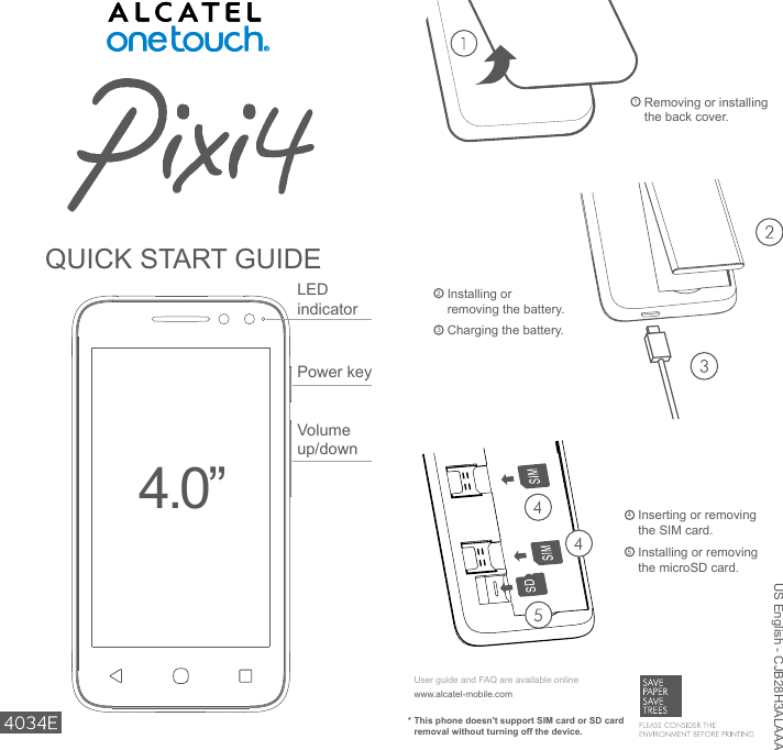 1  Removing or installing the back cover.2  Installing or removing the battery.3 Charging the battery.4  Inserting or removing the SIM card.5  Installing or removing the microSD card.US English - CJB28H3ALAAAQUICK START GUIDE*  This phone doesn&apos;t support SIM card or SD card removal without turning off the device.www.alcatel-mobile.comUser guide and FAQ are available onlinePower keyVolume up/downLED indicator4.0”