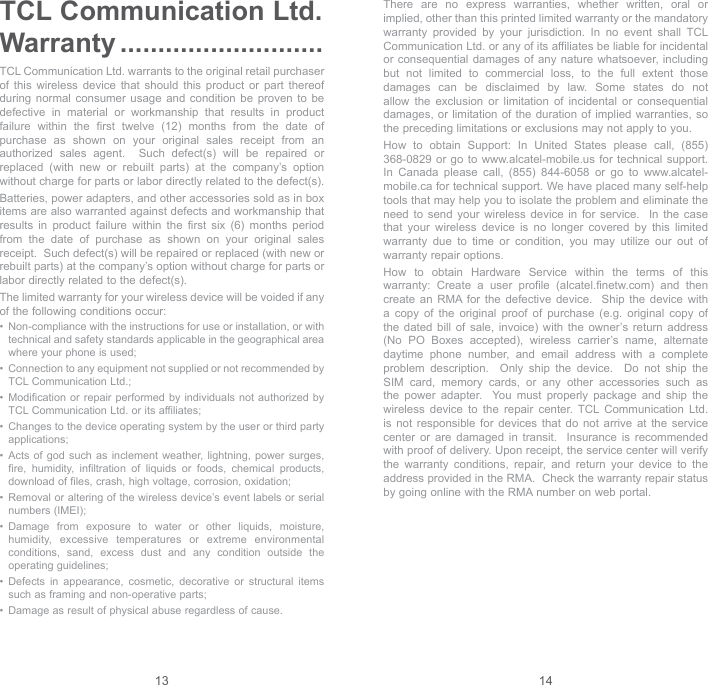 13 14TCL Communication Ltd. Warranty ...........................TCL Communication Ltd. warrants to the original retail purchaser of this wireless device that should this product or part thereof during normal consumer usage and condition be proven to be defective in material or workmanship that results in product failure within the first twelve (12) months from the date of purchase as shown on your original sales receipt from an authorized sales agent.  Such defect(s) will be repaired or replaced (with new or rebuilt parts) at the company’s option without charge for parts or labor directly related to the defect(s). Batteries, power adapters, and other accessories sold as in box items are also warranted against defects and workmanship that results in product failure within the first six (6) months period from the date of purchase as shown on your original sales receipt.  Such defect(s) will be repaired or replaced (with new or rebuilt parts) at the company’s option without charge for parts or labor directly related to the defect(s). The limited warranty for your wireless device will be voided if any of the following conditions occur: •   Non-compliance with the instructions for use or installation, or with technical and safety standards applicable in the geographical area where your phone is used;•   Connection to any equipment not supplied or not recommended by TCL Communication Ltd.;•   Modification or repair performed by individuals not authorized by TCL Communication Ltd. or its affiliates; •   Changes to the device operating system by the user or third party applications;•   Acts of god such as inclement weather, lightning, power surges, fire, humidity, infiltration of liquids or foods, chemical products, download of files, crash, high voltage, corrosion, oxidation;•   Removal or altering of the wireless device’s event labels or serial numbers (IMEI);•   Damage from exposure to water or other liquids, moisture, humidity, excessive temperatures or extreme environmental conditions, sand, excess dust and any condition outside the operating guidelines;•   Defects in appearance, cosmetic, decorative or structural items such as framing and non-operative parts;•   Damage as result of physical abuse regardless of cause. There are no express warranties, whether written, oral or implied, other than this printed limited warranty or the mandatory warranty provided by your jurisdiction. In no event shall TCL Communication Ltd. or any of its affiliates be liable for incidental or consequential damages of any nature whatsoever, including but not limited to commercial loss, to the full extent those damages can be disclaimed by law. Some states do not allow the exclusion or limitation of incidental or consequential damages, or limitation of the duration of implied warranties, so the preceding limitations or exclusions may not apply to you.How to obtain Support: In United States please call, (855) 368-0829 or go to www.alcatel-mobile.us for technical support. In Canada please call, (855) 844-6058 or go to www.alcatel-mobile.ca for technical support. We have placed many self-help tools that may help you to isolate the problem and eliminate the need to send your wireless device in for service.  In the case that your wireless device is no longer covered by this limited warranty due to time or condition, you may utilize our out of warranty repair options. How to obtain Hardware Service within the terms of this warranty: Create a user profile (alcatel.finetw.com) and then create an RMA for the defective device.  Ship the device with a copy of the original proof of purchase (e.g. original copy of the dated bill of sale, invoice) with the owner’s return address (No PO Boxes accepted), wireless carrier’s name, alternate daytime phone number, and email address with a complete problem description.  Only ship the device.  Do not ship the SIM card, memory cards, or any other accessories such as the power adapter.  You must properly package and ship the wireless device to the repair center. TCL Communication Ltd. is not responsible for devices that do not arrive at the service center or are damaged in transit.  Insurance is recommended with proof of delivery. Upon receipt, the service center will verify the warranty conditions, repair, and return your device to the address provided in the RMA.  Check the warranty repair status by going online with the RMA number on web portal. 