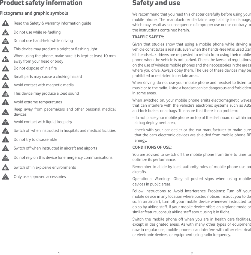 1 2Safety and useWe recommend that you read this chapter carefully before using your mobile phone. The manufacturer disclaims any liability for damage, which may result as a consequence of improper use or use contrary to the instructions contained herein.TRAFFIC SAFETY:Given that studies show that using a mobile phone while driving a vehicle constitutes a real risk, even when the hands-free kit is used (car kit, headset...), drivers are requested to refrain from using their mobile phone when the vehicle is not parked. Check the laws and regulations on the use of wireless mobile phones and their accessories in the areas where you drive. Always obey them. The use of these devices may be prohibited or restricted in certain areas.When driving, do not use your mobile phone and headset to listen to music or to the radio. Using a headset can be dangerous and forbidden in some areas.When switched on, your mobile phone emits electromagnetic waves that can interfere with the vehicle’s electronic systems such as ABS anti-lock brakes or airbags. To ensure that there is no problem:-  do not place your mobile phone on top of the dashboard or within an airbag deployment area,-  check with your car dealer or the car manufacturer to make sure that the car’s electronic devices are shielded from mobile phone RF energy.CONDITIONS OF USE:You are advised to switch off the mobile phone from time to time to optimize its performance.Remember to abide by local authority rules of mobile phone use on aircrafts.Operational Warnings: Obey all posted signs when using mobile devices in public areas. Follow Instructions to Avoid Interference Problems: Turn off your mobile device in any location where posted notices instruct you to do so. In an aircraft, turn off your mobile device whenever instructed to do so by airline staff. If your mobile device offers an airplane mode or similar feature, consult airline staff about using it in flight.Switch the mobile phone off when you are in health care facilities, except in designated areas. As with many other types of equipment now in regular use, mobile phones can interfere with other electrical or electronic devices, or equipment using radio frequency.Product safety informationPictograms and graphic symbols Read the Safety &amp; warranty information guideDo not use while re-fuellingDo not use hand-held while drivingThis device may produce a bright or flashing lightWhen using the phone, make sure it is kept at least 10 mm away from your head or bodyDo not dispose of in a fireSmall parts may cause a choking hazardAvoid contact with magnetic mediaThis device may produce a loud soundAvoid extreme temperatures Keep away from pacemakers and other personal medical devicesAvoid contact with liquid, keep dry Switch off when instructed in hospitals and medical facilitiesDo not try to disassembleSwitch off when instructed in aircraft and airportsDo not rely on this device for emergency communicationsSwitch off in explosive environmentsOnly use approved accessories