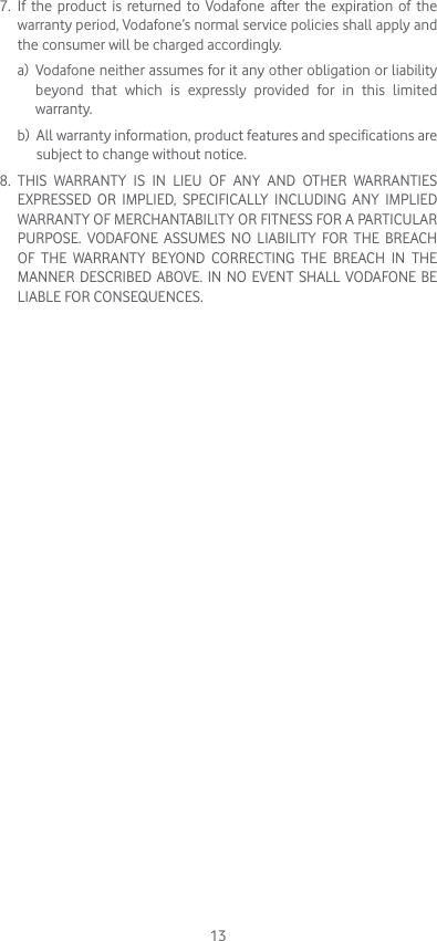 137.   If the product is returned to Vodafone after the expiration of the warranty period, Vodafone’s normal service policies shall apply and the consumer will be charged accordingly. a)   Vodafone neither assumes for it any other obligation or liability beyond that which is expressly provided for in this limited  warranty. b)   All warranty information, product features and specifications are subject to change without notice.8.   THIS WARRANTY IS IN LIEU OF ANY AND OTHER WARRANTIES EXPRESSED OR IMPLIED, SPECIFICALLY INCLUDING ANY IMPLIED WARRANTY OF MERCHANTABILlTY OR FITNESS FOR A PARTICULAR PURPOSE. VODAFONE ASSUMES NO LIABILITY FOR THE BREACH OF THE WARRANTY BEYOND CORRECTING THE BREACH IN THE MANNER DESCRIBED ABOVE. IN NO EVENT SHALL VODAFONE BE LIABLE FOR CONSEQUENCES.