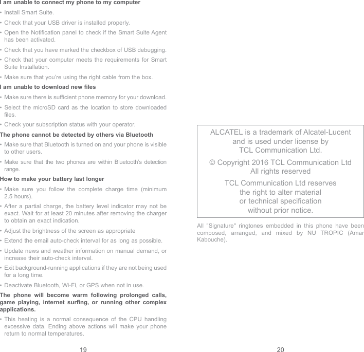 19 20I am unable to connect my phone to my computer•  Install Smart Suite.•  Check that your USB driver is installed properly.•  Open the Notification panel to check if the Smart Suite Agent has been activated.•  Check that you have marked the checkbox of USB debugging.•  Check that your computer meets the requirements for Smart Suite Installation.•  Make sure that you’re using the right cable from the box.I am unable to download new files•  Make sure there is sufficient phone memory for your download.•  Select the microSD card as the location to store downloaded files.•  Check your subscription status with your operator.The phone cannot be detected by others via Bluetooth•  Make sure that Bluetooth is turned on and your phone is visible to other users.•  Make sure that the two phones are within Bluetooth’s detection range.How to make your battery last longer•  Make sure you follow the complete charge time (minimum 2.5 hours).•  After a partial charge, the battery level indicator may not be exact. Wait for at least 20 minutes after removing the charger to obtain an exact indication.•  Adjust the brightness of the screen as appropriate•  Extend the email auto-check interval for as long as possible.•  Update news and weather information on manual demand, or increase their auto-check interval.•  Exit background-running applications if they are not being used for a long time.•  Deactivate Bluetooth, Wi-Fi, or GPS when not in use.The phone will become warm following prolonged calls, game playing, internet surfing, or running other complex applications. •  This heating is a normal consequence of the CPU handling excessive data. Ending above actions will make your phone return to normal temperatures.ALCATEL is a trademark of Alcatel-Lucent and is used under license by  TCL Communication Ltd.© Copyright 2016 TCL Communication Ltd All rights reservedTCL Communication Ltd reserves  the right to alter material  or technical specification  without prior notice.All &quot;Signature&quot; ringtones embedded in this phone have been composed, arranged, and mixed by NU TROPIC (Amar Kabouche).