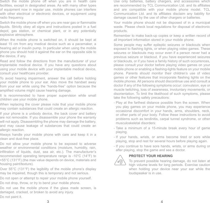 3 4Use only batteries, battery chargers, and accessories which are recommended by TCL Communication Ltd. and its affiliates and are compatible with your mobile phone model. TCL Communication Ltd. and its affiliates disclaim any liability for damage caused by the use of other chargers or batteries.Your mobile phone should not be disposed of in a municipal waste. Please check local regulations for disposal of electronic products.Remember to make back-up copies or keep a written record of all important information stored in your mobile phone.Some people may suffer epileptic seizures or blackouts when exposed to flashing lights, or when playing video games. These seizures or blackouts may occur even if a person never had a previous seizure or blackout. If you have experienced seizures or blackouts, or if you have a family history of such occurrences, please consult your doctor before playing video games on your mobile phone or enabling a flashing-lights feature on your mobile phone. Parents should monitor their children’s use of video games or other features that incorporate flashing lights on the mobile phones. All persons should discontinue use and consult a doctor if any of the following symptoms occur: convulsion, eye or muscle twitching, loss of awareness, involuntary movements, or disorientation. To limit the likelihood of such symptoms, please take the following safety precautions:-  Play at the farthest distance possible from the screen. When you play games on your mobile phone, you may experience occasional discomfort in your hands, arms, shoulders, neck, or other parts of your body. Follow these instructions to avoid problems such as tendinitis, carpal tunnel syndrome, or other musculoskeletal disorders:-  Take a minimum of a 15-minute break every hour of game playing.-  If your hands, wrists, or arms become tired or sore while playing, stop and rest for several hours before playing again.-  If you continue to have sore hands, wrists, or arms during or after playing, stop the game and see a doctor.PROTECT YOUR HEARING To prevent possible hearing damage, do not listen at high volume levels for long periods. Exercise caution when holding your device near your ear while the loudspeaker is in use.Switch the mobile phone off when you are in health care facilities, except in designated areas. As with many other types of equipment now in regular use, mobile phones can interfere with other electrical or electronic devices, or equipment using radio frequency.Switch the mobile phone off when you are near gas or flammable liquids. Strictly obey all signs and instructions posted in a fuel depot, gas station, or chemical plant, or in any potentially explosive atmosphere.When the mobile phone is switched on, it should be kept at least 15 cm from any medical device such as a pacemaker, a hearing aid or insulin pump. In particular when using the mobile phone you should hold it against the ear on the opposite side to the device, if any. Read and follow the directions from the manufacturer of your implantable medical device. If you have any questions about using your mobile device with your implantable medical device, consult your healthcare provider.To avoid hearing impairment, answer the call before holding your mobile phone to your ear. Also move the handset away from your ear while using the “hands-free” option because the amplified volume might cause hearing damage.It is recommended to have proper supervision while small children use your mobile phone.When replacing the cover please note that your mobile phone may contain substances that could create an allergic reaction.If your phone is a unibody device, the back cover and battery are not removable. If you disassemble your phone the warranty will not apply. Disassembling the phone may damage the battery, and may cause leakage of substances that could create an allergic reaction.Always handle your mobile phone with care and keep it in a clean and dust-free place.Do not allow your mobile phone to be exposed to adverse weather or environmental conditions (moisture, humidity, rain, infiltration of liquids, dust, sea air, etc.). The manufacturer’s recommended operating temperature range is -10°C (14°F) to +55°C (131°F) (the max value depends on device, materials and housing paint/texture).Over 55°C (131°F) the legibility of the mobile phone’s display may be impaired, though this is temporary and not serious. Do not open or attempt to repair your mobile phone yourself.Do not drop, throw, or try to bend your mobile phone.Do not use the mobile phone if the glass made screen, is damaged, cracked, or broken to avoid any injury.Do not paint it.