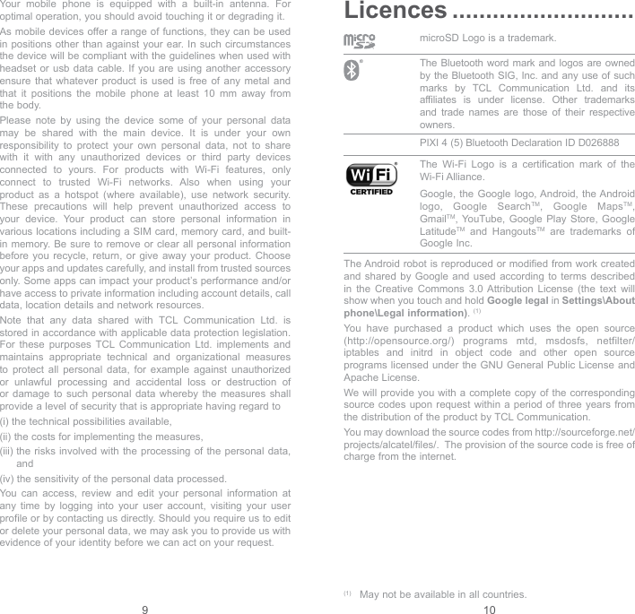 9 10Your mobile phone is equipped with a built-in antenna. For optimal operation, you should avoid touching it or degrading it.As mobile devices offer a range of functions, they can be used in positions other than against your ear. In such circumstances the device will be compliant with the guidelines when used with headset or usb data cable. If you are using another accessory ensure that whatever product is used is free of any metal and that it positions the mobile phone at least 10 mm away from the body.Please note by using the device some of your personal data may be shared with the main device. It is under your own responsibility to protect your own personal data, not to share with it with any unauthorized devices or third party devices connected to yours. For products with Wi-Fi features, only connect to trusted Wi-Fi networks. Also when using your product as a hotspot (where available), use network security. These precautions will help prevent unauthorized access to your device. Your product can store personal information in various locations including a SIM card, memory card, and built-in memory. Be sure to remove or clear all personal information before you recycle, return, or give away your product. Choose your apps and updates carefully, and install from trusted sources only. Some apps can impact your product’s performance and/or have access to private information including account details, call data, location details and network resources.Note that any data shared with TCL Communication Ltd. is stored in accordance with applicable data protection legislation. For these purposes TCL Communication Ltd. implements and maintains appropriate technical and organizational measures to protect all personal data, for example against unauthorized or unlawful processing and accidental loss or destruction of or damage to such personal data whereby the measures shall provide a level of security that is appropriate having regard to(i)  the technical possibilities available,(ii)  the costs for implementing the measures,(iii)  the risks involved with the processing of the personal data, and(iv)  the sensitivity of the personal data processed.You can access, review and edit your personal information at any time by logging into your user account, visiting your user profile or by contacting us directly. Should you require us to edit or delete your personal data, we may ask you to provide us with evidence of your identity before we can act on your request.Licences ...........................microSD Logo is a trademark. The Bluetooth word mark and logos are owned by the Bluetooth SIG, Inc. and any use of such marks by TCL Communication Ltd. and its affiliates is under license. Other trademarks and trade names are those of their respective owners. PIXI 4 (5) Bluetooth Declaration ID D026888 The Wi-Fi Logo is a certification mark of the Wi-Fi Alliance.Google, the Google logo, Android, the Android logo, Google SearchTM, Google MapsTM, GmailTM, YouTube, Google Play Store, Google LatitudeTM and HangoutsTM are trademarks of Google Inc.The Android robot is reproduced or modified from work created and shared by Google and used according to terms described in the Creative Commons 3.0 Attribution License (the text will show when you touch and hold Google legal in Settings\About phone\Legal information). (1)You have purchased a product which uses the open source (http://opensource.org/) programs mtd, msdosfs, netfilter/iptables and initrd in object code and other open source programs licensed under the GNU General Public License and Apache License. We will provide you with a complete copy of the corresponding source codes upon request within a period of three years from the distribution of the product by TCL Communication.You may download the source codes from http://sourceforge.net/projects/alcatel/files/.  The provision of the source code is free of charge from the internet. (1)  May not be available in all countries.