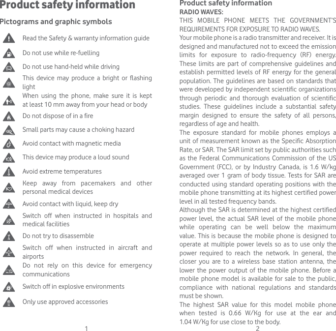 1 2Product safety informationPictograms and graphic symbols Read the Safety &amp; warranty information guideDo not use while re-fuellingDo not use hand-held while drivingThis device may produce a bright or flashing lightWhen using the phone, make sure it is kept at least 10 mm away from your head or bodyDo not dispose of in a fireSmall parts may cause a choking hazardAvoid contact with magnetic mediaThis device may produce a loud soundAvoid extreme temperatures Keep away from pacemakers and other personal medical devicesAvoid contact with liquid, keep dry Switch off when instructed in hospitals and medical facilitiesDo not try to disassembleSwitch off when instructed in aircraft and airportsDo not rely on this device for emergency communicationsSwitch off in explosive environmentsOnly use approved accessoriesProduct safety informationRADIO WAVES:THIS MOBILE PHONE MEETS THE GOVERNMENT’S REQUIREMENTS FOR EXPOSURE TO RADIO WAVES.Your mobile phone is a radio transmitter and receiver. It is designed and manufactured not to exceed the emission limits for exposure to radio-frequency (RF) energy. These limits are part of comprehensive guidelines and establish permitted levels of RF energy for the general population. The guidelines are based on standards that were developed by independent scientific organizations through periodic and thorough evaluation of scientific studies. These guidelines include a substantial safety margin designed to ensure the safety of all persons, regardless of age and health.The exposure standard for mobile phones employs a unit of measurement known as the Specific Absorption Rate, or SAR. The SAR limit set by public authorities such as the Federal Communications Commission of the US Government (FCC), or by Industry Canada, is 1.6 W/kg averaged over 1 gram of body tissue. Tests for SAR are conducted using standard operating positions with the mobile phone transmitting at its highest certified power level in all tested frequency bands.Although the SAR is determined at the highest certified power level, the actual SAR level of the mobile phone while operating can be well below the maximum value. This is because the mobile phone is designed to operate at multiple power levels so as to use only the power required to reach the network. In general, the closer you are to a wireless base station antenna, the lower the power output of the mobile phone. Before a mobile phone model is available for sale to the public, compliance with national regulations and standards must be shown.The highest SAR value for this model mobile phone when tested is 0.66 W/Kg for use at the ear and  1.04 W/Kg for use close to the body. 