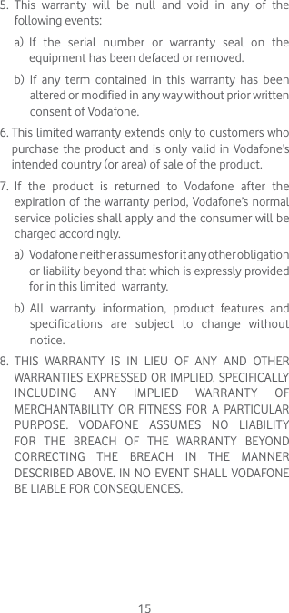155.   This warranty will be null and void in any of the following events: a)   If the serial number or warranty seal on the equipment has been defaced or removed. b)   If any term contained in this warranty has been altered or modified in any way without prior written consent of Vodafone.6.  This limited warranty extends only to customers who purchase the product and is only valid in Vodafone’s intended country (or area) of sale of the product.7.   If the product is returned to Vodafone after the expiration of the warranty period, Vodafone’s normal service policies shall apply and the consumer will be charged accordingly. a)     Vodafone neither assumes for it any other obligation or liability beyond that which is expressly provided for in this limited  warranty. b)   All warranty information, product features and specifications are subject to change without notice.8.   THIS WARRANTY IS IN LIEU OF ANY AND OTHER WARRANTIES EXPRESSED OR IMPLIED, SPECIFICALLY INCLUDING ANY IMPLIED WARRANTY OF MERCHANTABILlTY OR FITNESS FOR A PARTICULAR PURPOSE. VODAFONE ASSUMES NO LIABILITY FOR THE BREACH OF THE WARRANTY BEYOND CORRECTING THE BREACH IN THE MANNER DESCRIBED ABOVE. IN NO EVENT SHALL VODAFONE BE LIABLE FOR CONSEQUENCES.