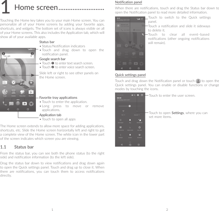 1 21 Home screen ..........................Touching the Home key takes you to your main Home screen. You can personalize  all  of  your  Home  screens  by  adding  your  favorite  apps, shortcuts, and widgets. The bottom set of icons is always visible on all of your Home screens. This also includes the Application tab, which will show all of your available apps.Application tab• Touch to open all appsStatus bar• Status/Notification indicators • Touch and drag down to open the notification panel.Favorite tray applications• Touch to enter the application.• Long press to move or remove applications.Google search bar• Touch  to enter text search screen.• Touch  to enter voice search screen.Slide left or right to see other panels on the Home screen.The Home screen extends to allow more space for adding applications, shortcuts, etc. Slide the Home screen horizontally left and right to get a complete view of the Home screen. The white icon in the lower part of the screen indicates which screen you are viewing.1.1  Status barFrom the status  bar, you can see  both the  phone status  (to the right side) and notification information (to the left side). Drag the status bar down to view notifications and drag down again to open the Quick settings panel. Touch and drag up to close it. When there  are  notifications,  you  can  touch  them  to  access  notifications directly.Notification panelWhen there are notifications, touch and  drag the Status bar down to open the Notification panel to read more detailed information.Touch to clear all event–based notifications  (other  ongoing  notifications will remain).Touch to switch to the Quick settings panel.Touch  a notification  and slide  it sideways to delete it.Quick settings panelTouch and drag down the Notification panel or touch   to open the Quick  settings  panel.  You  can  enable  or  disable  functions  or  change modes by touching the icons.Touch to enter the user screen.Touch to open Settings, where you can set more items.