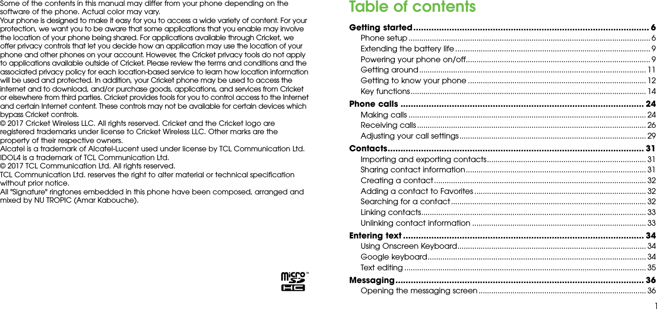 1Some of the contents in this manual may differ from your phone depending on the software of the phone. Actual color may vary.Your phone is designed to make it easy for you to access a wide variety of content. For your protection, we want you to be aware that some applications that you enable may involve the location of your phone being shared. For applications available through Cricket, we offer privacy controls that let you decide how an application may use the location of your phone and other phones on your account. However, the Cricket privacy tools do not apply to applications available outside of Cricket. Please review the terms and conditions and the associated privacy policy for each location-based service to learn how location information will be used and protected. In addition, your Cricket phone may be used to access the internet and to download, and/or purchase goods, applications, and services from Cricket or elsewhere from third parties. Cricket provides tools for you to control access to the Internet and certain Internet content. These controls may not be available for certain devices which bypass Cricket controls.© 2017 Cricket Wireless LLC. All rights reserved. Cricket and the Cricket logo are registered trademarks under license to Cricket Wireless LLC. Other marks are the property of their respective owners.Alcatel is a trademark of Alcatel-Lucent used under license by TCL Communication Ltd. IDOL4 is a trademark of TCL Communication Ltd.© 2017 TCL Communication Ltd. All rights reserved.TCL Communication Ltd. reserves the right to alter material or technical specification without prior notice. All &quot;Signature&quot; ringtones embedded in this phone have been composed, arranged and mixed by NU TROPIC (Amar Kabouche).Table of contentsGetting started ............................................................................................ 6Phone setup .................................................................................................................. 6Extending the battery life ............................................................................................ 9Powering your phone on/off ....................................................................................... 9Getting around ........................................................................................................... 11Getting to know your phone .................................................................................... 12Key functions ............................................................................................................... 14Phone calls ............................................................................................... 24Making calls ................................................................................................................ 24Receiving calls ............................................................................................................ 26Adjusting your call settings ........................................................................................ 29Contacts .................................................................................................... 31Importing and exporting contacts ........................................................................... 31Sharing contact information ..................................................................................... 31Creating a contact .................................................................................................... 32Adding a contact to Favorites ................................................................................. 32Searching for a contact ............................................................................................ 32Linking contacts .......................................................................................................... 33Unlinking contact information .................................................................................. 33Entering text .............................................................................................. 34Using Onscreen Keyboard ......................................................................................... 34Google keyboard ....................................................................................................... 34Text editing .................................................................................................................. 35Messaging ................................................................................................. 36Opening the messaging screen ............................................................................... 36