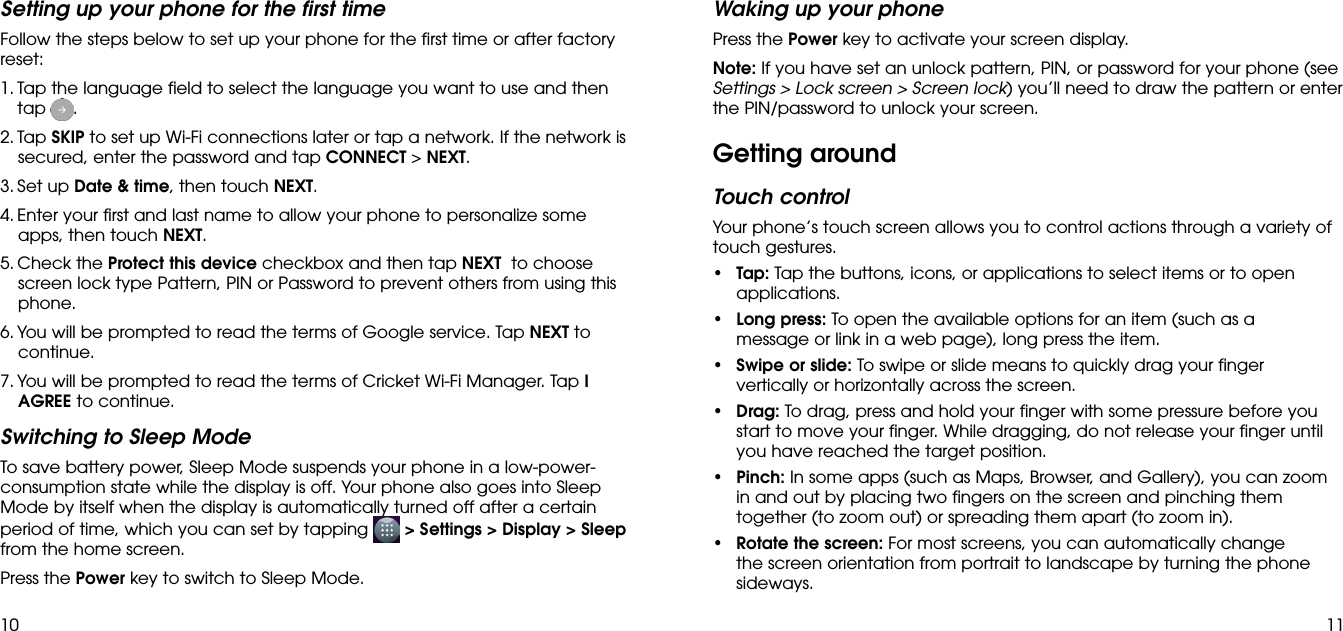 10 11Setting up your phone for the first timeFollow the steps below to set up your phone for the first time or after factory reset:1.  Tap the language field to select the language you want to use and then tap  .2.  Tap SKIP to set up Wi-Fi connections later or tap a network. If the network is secured, enter the password and tap CONNECT &gt; NEXT.3.  Set up Date &amp; time, then touch NEXT. 4.  Enter your first and last name to allow your phone to personalize some apps, then touch NEXT.5.  Check the Protect this device checkbox and then tap NEXT  to choose screen lock type Pattern, PIN or Password to prevent others from using this phone.6.  You will be prompted to read the terms of Google service. Tap NEXT to continue.7.  You will be prompted to read the terms of Cricket Wi-Fi Manager. Tap I AGREE to continue.Switching to Sleep ModeTo save battery power, Sleep Mode suspends your phone in a low-power-consumption state while the display is off. Your phone also goes into Sleep Mode by itself when the display is automatically turned off after a certain period of time, which you can set by tapping   &gt; Settings &gt; Display &gt; Sleep from the home screen. Press the Power key to switch to Sleep Mode.Waking up your phonePress the Power key to activate your screen display.Note: If you have set an unlock pattern, PIN, or password for your phone (see Settings &gt; Lock screen &gt; Screen lock) you’ll need to draw the pattern or enter the PIN/password to unlock your screen.Getting aroundTouch controlYour phone’s touch screen allows you to control actions through a variety of touch gestures.• Tap: Tap the buttons, icons, or applications to select items or to open applications.• Long press: To open the available options for an item (such as a message or link in a web page), long press the item.• Swipe or slide: To swipe or slide means to quickly drag your finger vertically or horizontally across the screen.• Drag: To drag, press and hold your finger with some pressure before you start to move your finger. While dragging, do not release your finger until you have reached the target position.• Pinch: In some apps (such as Maps, Browser, and Gallery), you can zoom in and out by placing two fingers on the screen and pinching them together (to zoom out) or spreading them apart (to zoom in).• Rotate the screen: For most screens, you can automatically change the screen orientation from portrait to landscape by turning the phone sideways.