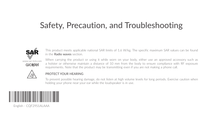 English - CQF29S1ALAAASafety, Precaution, and TroubleshootingThis product meets applicable national SAR limits of 1.6 W/kg. The specific maximum SAR values can be found in the Radio waves section.When carrying the product or using it while worn on your body, either use an approved accessory such as a holster or otherwise maintain a distance of 10 mm from the body to ensure compliance with RF exposure requirements. Note that the product may be transmitting even if you are not making a phone call.PROTECT YOUR HEARING To prevent possible hearing damage, do not listen at high volume levels for long periods. Exercise caution when holding your phone near your ear while the loudspeaker is in use.www.sar-tick.com