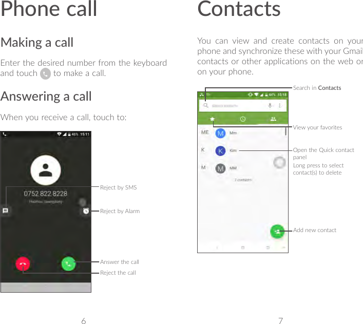 6 7Phone callMaking a callEnter the desired number from the keyboard and touch   to make a call.Answering a callWhen you receive a call, touch to:Reject by SMSAnswer the callReject the callReject by AlarmContactsYou can view and create contacts on your phone and synchronize these with your Gmail contacts or other applications on the web or on your phone.Search in ContactsOpen the Quick contact panelLong press to select contact(s) to deleteAdd new contactView your favorites