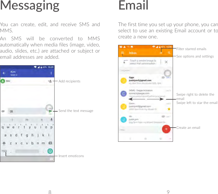 8 9MessagingYou can create, edit, and receive SMS and MMS.An SMS will be converted to MMS automatically when media files (image, video, audio, slides, etc.) are attached or subject or email addresses are added.Send the text messageInsert emoticonsAdd recipientsEmailThe first time you set up your phone, you can select to use an existing Email account or to create a new one.Filter starred emailsSee options and settingsSwipe right to delete the emailSwipe left to star the emailCreate an email