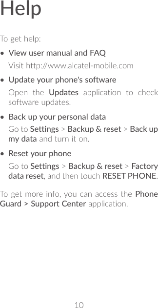 10HelpTo get help:• View user manual and FAQVisit http://www.alcatel-mobile.com• Update your phone&apos;s softwareOpen the Updates application to check software updates.• Back up your personal dataGo to Settings &gt; Backup &amp; reset &gt; Back up my data and turn it on.• Reset your phoneGo to Settings &gt; Backup &amp; reset &gt; Factory data reset, and then touch RESET PHONE.To get more info, you can access the Phone Guard &gt; Support Center application.