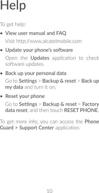 10HelpTo get help:• View user manual and FAQVisit http://www.alcatelmobile.com• Update your phone&apos;s softwareOpen the Updates application to check software updates.• Back up your personal dataGo to Settings &gt; Backup &amp; reset &gt; Back up my data and turn it on.• Reset your phoneGo to Settings &gt; Backup &amp; reset &gt; Factory data reset, and then touch RESET PHONE.To get more info, you can access the Phone Guard &gt; Support Center application.