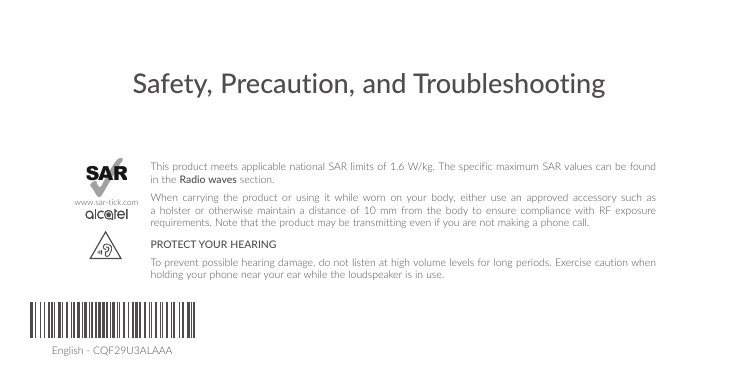English - CQF29U3ALAAASafety, Precaution, and TroubleshootingThis product meets applicable national SAR limits of 1.6 W/kg. The specific maximum SAR values can be found in the Radio waves section.When carrying the product or using it while worn on your body, either use an approved accessory such as a holster or otherwise maintain a distance of 10 mm from the body to ensure compliance with RF exposure requirements. Note that the product may be transmitting even if you are not making a phone call.PROTECT YOUR HEARING To prevent possible hearing damage, do not listen at high volume levels for long periods. Exercise caution when holding your phone near your ear while the loudspeaker is in use.www.sar-tick.com