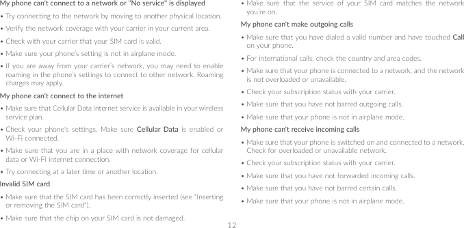 12My phone can&apos;t connect to a network or &quot;No service&quot; is displayed•Try connecting to the network by moving to another physical location.•Verify the network coverage with your carrier in your current area.•Check with your carrier that your SIM card is valid. •Make sure your phone’s setting is not in airplane mode.•If you are away from your carrier’s network, you may need to enable roaming in the phone’s settings to connect to other network. Roaming charges may apply.My phone can&apos;t connect to the internet•Make sure that Cellular Data internet service is available in your wireless service plan.•Check your phone&apos;s settings. Make sure Cellular Data is enabled or Wi-Fi connected.•Make sure that you are in a place with network coverage for cellular data or Wi-Fi internet connection.•Try connecting at a later time or another location.Invalid SIM card•Make sure that the SIM card has been correctly inserted (see &quot;Inserting or removing the SIM card&quot;).•Make sure that the chip on your SIM card is not damaged.•Make sure that the service of your SIM card matches the network you’re on.My phone can&apos;t make outgoing calls•Make sure that you have dialed a valid number and have touched Call on your phone.•For international calls, check the country and area codes.•Make sure that your phone is connected to a network, and the network is not overloaded or unavailable.•Check your subscription status with your carrier.•Make sure that you have not barred outgoing calls.•Make sure that your phone is not in airplane mode.My phone can&apos;t receive incoming calls•Make sure that your phone is switched on and connected to a network. Check for overloaded or unavailable network.•Check your subscription status with your carrier.•Make sure that you have not forwarded incoming calls.•Make sure that you have not barred certain calls.•Make sure that your phone is not in airplane mode.