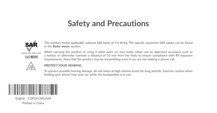 Safety and PrecautionsThis product meets applicable national SAR limits of 1.6 W/kg. The specific maximum SAR values can be found in the Radio waves section.When carrying the product or using it while worn on your body, either use an approved accessory such as a holster or otherwise maintain a distance of 10 mm from the body to ensure compliance with RF exposure requirements. Note that the product may be transmitting even if you are not making a phone call.PROTECT YOUR HEARING To prevent possible hearing damage, do not listen at high volume levels for long periods. Exercise caution when holding your phone near your ear while the loudspeaker is in use.www.sar-tick.comEnglish - CQF2A13ALAAAPrinted in China