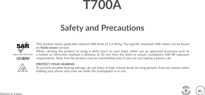 Safety and PrecautionsThis product meets applicable national SAR limits of 1.6 W/kg. The specific maximum SAR values can be found on Radio waves section.When carrying the product or using it while worn on your body, either use an approved accessory such as a holster or otherwise maintain a distance of 10 mm from the body to ensure compliance with RF exposure requirements. Note that the product may be transmitting even if you are not making a phone call.PROTECT YOUR HEARING To prevent possible hearing damage, do not listen at high volume levels for long periods. Exercise caution when holding your phone near your ear while the loudspeaker is in use.www.sar-tick.comPrinted in ChinaT700A