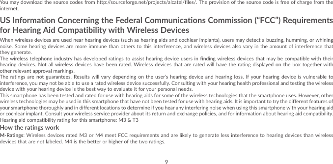 9You may download the source codes from http://sourceforge.net/projects/alcatel/files/. The provision of the source code is free of charge from the internet.US Information Concerning the Federal Communications Commission (“FCC”) Requirements for Hearing Aid Compatibility with Wireless DevicesWhen wireless devices are used near hearing devices (such as hearing aids and cochlear implants), users may detect a buzzing, humming, or whining noise. Some hearing devices are more immune than others to this interference, and wireless devices also vary in the amount of interference that they generate.The wireless telephone industry has developed ratings to assist hearing device users in finding wireless devices that may be compatible with their hearing devices. Not all wireless devices have been rated. Wireless devices that are rated will have the rating displayed on the box together with other relevant approval markings. The ratings are not guarantees. Results will vary depending on the user’s hearing device and hearing loss. If your hearing device is vulnerable to interference, you may not be able to use a rated wireless device successfully. Consulting with your hearing health professional and testing the wireless device with your hearing device is the best way to evaluate it for your personal needs.This smartphone has been tested and rated for use with hearing aids for some of the wireless technologies that the smartphone uses. However, other wireless technologies may be used in this smartphone that have not been tested for use with hearing aids. It is important to try the different features of your smartphone thoroughly and in different locations to determine if you hear any interfering noise when using this smartphone with your hearing aid or cochlear implant. Consult your wireless service provider about its return and exchange policies, and for information about hearing aid compatibility.Hearing aid compatibility rating for this smartphone: M3 &amp; T3How the ratings workM-Ratings: Wireless devices rated M3 or M4 meet FCC requirements and are likely to generate less interference to hearing devices than wireless devices that are not labeled. M4 is the better or higher of the two ratings.