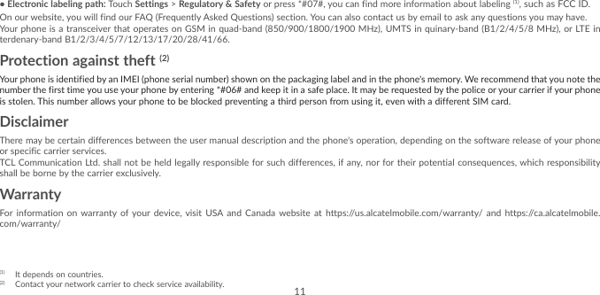 11•Electronic labeling path: Touch Settings &gt; Regulatory &amp; Safety or press *#07#, you can find more information about labeling (1), such as FCC ID.On our website, you will find our FAQ (Frequently Asked Questions) section. You can also contact us by email to ask any questions you may have. Your phone is a transceiver that operates on GSM in quad-band (850/900/1800/1900 MHz), UMTS in quinary-band (B1/2/4/5/8 MHz), or LTE in terdenary-band B1/2/3/4/5/7/12/13/17/20/28/41/66.Protection against theft (2)Your phone is identified by an IMEI (phone serial number) shown on the packaging label and in the phone’s memory. We recommend that you note the number the first time you use your phone by entering *#06# and keep it in a safe place. It may be requested by the police or your carrier if your phone is stolen. This number allows your phone to be blocked preventing a third person from using it, even with a different SIM card.DisclaimerThere may be certain differences between the user manual description and the phone’s operation, depending on the software release of your phone or specific carrier services.TCL Communication Ltd. shall not be held legally responsible for such differences, if any, nor for their potential consequences, which responsibility shall be borne by the carrier exclusively.WarrantyFor information on warranty of your device, visit USA and Canada website at https://us.alcatelmobile.com/warranty/ and https://ca.alcatelmobile.com/warranty/(1)  It depends on countries.(2)  Contact your network carrier to check service availability.