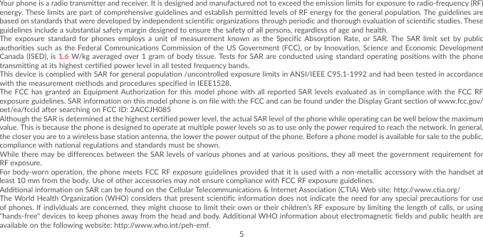 5Your phone is a radio transmitter and receiver. It is designed and manufactured not to exceed the emission limits for exposure to radio-frequency (RF) energy. These limits are part of comprehensive guidelines and establish permitted levels of RF energy for the general population. The guidelines are based on standards that were developed by independent scientific organizations through periodic and thorough evaluation of scientific studies. These guidelines include a substantial safety margin designed to ensure the safety of all persons, regardless of age and health.The exposure standard for phones employs a unit of measurement known as the Specific Absorption Rate, or SAR. The SAR limit set by public authorities such as the Federal Communications Commission of the US Government (FCC), or by Innovation, Science and Economic Development Canada (ISED), is 1.6 W/kg averaged over 1 gram of body tissue. Tests for SAR are conducted using standard operating positions with the phone transmitting at its highest certified power level in all tested frequency bands.This device is complied with SAR for general population /uncontrolled exposure limits in ANSI/IEEE C95.1-1992 and had been tested in accordance with the measurement methods and procedures specified in IEEE1528.The FCC has granted an Equipment Authorization for this model phone with all reported SAR levels evaluated as in compliance with the FCC RF exposure guidelines. SAR information on this model phone is on file with the FCC and can be found under the Display Grant section of www.fcc.gov/oet/ea/fccid after searching on FCC ID: 2ACCJH085Although the SAR is determined at the highest certified power level, the actual SAR level of the phone while operating can be well below the maximum value. This is because the phone is designed to operate at multiple power levels so as to use only the power required to reach the network. In general, the closer you are to a wireless base station antenna, the lower the power output of the phone. Before a phone model is available for sale to the public, compliance with national regulations and standards must be shown.While there may be differences between the SAR levels of various phones and at various positions, they all meet the government requirement for RF exposure.For body-worn operation, the phone meets FCC RF exposure guidelines provided that it is used with a non-metallic accessory with the handset at least 10 mm from the body. Use of other accessories may not ensure compliance with FCC RF exposure guidelines.Additional information on SAR can be found on the Cellular Telecommunications &amp; Internet Association (CTIA) Web site: http://www.ctia.org/The World Health Organization (WHO) considers that present scientific information does not indicate the need for any special precautions for use of phones. If individuals are concerned, they might choose to limit their own or their children’s RF exposure by limiting the length of calls, or using “hands-free” devices to keep phones away from the head and body. Additional WHO information about electromagnetic fields and public health are available on the following website: http://www.who.int/peh-emf. 