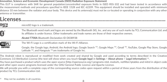 8Innovation, Science and Economic Development Canada (ISED) Radiation Exposure StatementThis EUT is compliance with SAR for general population/uncontrolled exposure limits in ISED RSS-102 and had been tested in accordance with the measurement methods and procedures specified in IEEE 1528 and IEC 62209. This equipment should be installed and operated with minimum distance 10 mm between the radiator and your body. This device and its antenna(s) must not be co-located or operating in conjunction with any other antenna or transmitter.Licenses ������������������������������������������������������������������������������������������������������������microSD logo is a trademark. The Bluetooth word mark and logos are owned by the Bluetooth SIG, Inc. and any use of such marks by TCL Communication Ltd. and its affiliates is under licence. Other trademarks and trade names are those of their respective owners. Alcatel T700A Bluetooth Declaration ID D038938 The Wi-Fi Logo is a certification mark of the Wi-Fi Alliance.Google, the Google logo, Android, the Android logo, Google Search TM, Google Maps TM, Gmail TM, YouTube, Google Play Store, Google Latitude TM, and Hangouts TM are trademarks of Google Inc.The Android robot is reproduced or modified from work created and shared by Google and used according to terms described in the Creative Commons 3.0 Attribution License (the text will show when you touch Google legal in Settings &gt; About phone &gt; Legal information) (1). You have purchased a product which uses the open source (http://opensource.org/) programs mtd, msdosfs, netfilter/iptables and initrd in object code and other open source programs licensed under the GNU General Public Licence and Apache Licence.We will provide you with a complete copy of the corresponding source codes upon request within a period of three years from the distribution of the product by TCL Communication Ltd.(1)  May not be available in all countries.