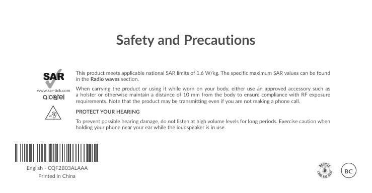 Safety and PrecautionsThis product meets applicable national SAR limits of 1.6 W/kg. The specific maximum SAR values can be found in the Radio waves section.When carrying the product or using it while worn on your body, either use an approved accessory such as a holster or otherwise maintain a distance of 10 mm from the body to ensure compliance with RF exposure requirements. Note that the product may be transmitting even if you are not making a phone call.PROTECT YOUR HEARING To prevent possible hearing damage, do not listen at high volume levels for long periods. Exercise caution when holding your phone near your ear while the loudspeaker is in use.www.sar-tick.comEnglish - CQF2B03ALAAAPrinted in China