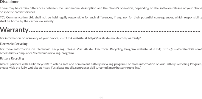 11DisclaimerThere may be certain differences between the user manual description and the phone’s operation, depending on the software release of your phone or specific carrier services.TCL Communication Ltd. shall not be held legally responsible for such differences, if any, nor for their potential consequences, which responsibility shall be borne by the carrier exclusively.Warranty ����������������������������������������������������������������������������������������������������������For information on warranty of your device, visit USA website at https://us.alcatelmobile.com/warranty/.Electronic RecyclingFor more information on Electronic Recycling, please Visit Alcatel Electronic Recycling Program website at (USA) https://us.alcatelmobile.com/accessibility-compliance/electronic-recycling-program/.Battery RecyclingAlcatel partners with Call2Recycle® to offer a safe and convenient battery recycling program.For more information on our Battery Recycling Program, please visit the USA website at https://us.alcatelmobile.com/accessibility-compliance/battery-recycling/.