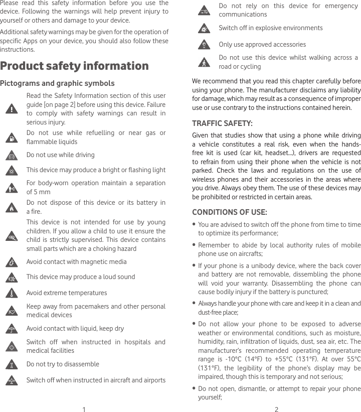 1 2Do not rely on this device for emergency communicationsSwitch off in explosive environmentsOnly use approved accessoriesDo not use this device whilst walking across a road or cyclingWe recommend that you read this chapter carefully before using your phone. The manufacturer disclaims any liability for damage, which may result as a consequence of improper use or use contrary to the instructions contained herein.TRAFFIC SAFETY:Given that studies show that using a phone while driving a vehicle constitutes a real risk, even when the hands-free kit is used (car kit, headset...), drivers are requested to refrain from using their phone when the vehicle is not parked. Check the laws and regulations on the use of wireless phones and their accessories in the areas where you drive. Always obey them. The use of these devices may be prohibited or restricted in certain areas.CONDITIONS OF USE:• You are advised to switch off the phone from time to time to optimize its performance;• Remember to abide by local authority rules of mobile phone use on aircrafts;• If your phone is a unibody device, where the back cover and battery are not removable, dissembling the phone will void your warranty. Disassembling the phone can cause bodily injury if the battery is punctured;• Always handle your phone with care and keep it in a clean and dust-free place;• Do not allow your phone to be exposed to adverse weather or environmental conditions, such as moisture, humidity, rain, infiltration of liquids, dust, sea air, etc. The manufacturer’s recommended operating temperature range is -10°C (14°F) to +55°C (131°F). At over 55°C (131°F), the legibility of the phone’s display may be impaired, though this is temporary and not serious; • Do not open, dismantle, or attempt to repair your phone yourself;Please read this safety information before you use the device. Following the warnings will help prevent injury to yourself or others and damage to your device.Additional safety warnings may be given for the operation of specific Apps on your device, you should also follow these instructions.Product safety informationPictograms and graphic symbolsRead the Safety Information section of this user guide [on page 2] before using this device. Failure to comply with safety warnings can result in serious injury.Do not use while refuelling or near gas or flammable liquidsDo not use while drivingThis device may produce a bright or flashing lightFor body-worn operation maintain a separation of 5 mmDo not dispose of this device or its battery in a fire.This device is not intended for use by young children. If you allow a child to use it ensure the child is strictly supervised. This device contains small parts which are a choking hazardAvoid contact with magnetic mediaThis device may produce a loud soundAvoid extreme temperatures Keep away from pacemakers and other personal medical devicesAvoid contact with liquid, keep dry Switch off when instructed in hospitals and medical facilitiesDo not try to disassembleSwitch off when instructed in aircraft and airports