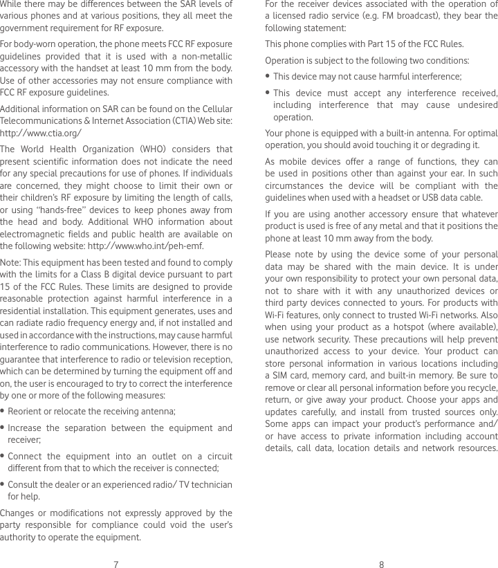 7 8For the receiver devices associated with the operation of a licensed radio service (e.g. FM broadcast), they bear the following statement:This phone complies with Part 15 of the FCC Rules. Operation is subject to the following two conditions:• This device may not cause harmful interference;• This device must accept any interference received, including interference that may cause undesired operation.Your phone is equipped with a built-in antenna. For optimal operation, you should avoid touching it or degrading it.As mobile devices offer a range of functions, they can be used in positions other than against your ear. In such circumstances the device will be compliant with the guidelines when used with a headset or USB data cable.If you are using another accessory ensure that whatever product is used is free of any metal and that it positions the phone at least 10 mm away from the body.Please note by using the device some of your personal data may be shared with the main device. It is under your own responsibility to protect your own personal data, not to share with it with any unauthorized devices or third party devices connected to yours. For products with Wi-Fi features, only connect to trusted Wi-Fi networks. Also when using your product as a hotspot (where available), use network security. These precautions will help prevent unauthorized access to your device. Your product can store personal information in various locations including a SIM card, memory card, and built-in memory. Be sure to remove or clear all personal information before you recycle, return, or give away your product. Choose your apps and updates carefully, and install from trusted sources only. Some apps can impact your product’s performance and/or have access to private information including account details, call data, location details and network resources.While there may be differences between the SAR levels of various phones and at various positions, they all meet the government requirement for RF exposure.For body-worn operation, the phone meets FCC RF exposure guidelines provided that it is used with a non-metallic accessory with the handset at least 10 mm from the body. Use of other accessories may not ensure compliance with FCC RF exposure guidelines.Additional information on SAR can be found on the Cellular Telecommunications &amp; Internet Association (CTIA) Web site: http://www.ctia.org/The World Health Organization (WHO) considers that present scientific information does not indicate the need for any special precautions for use of phones. If individuals are concerned, they might choose to limit their own or their children’s RF exposure by limiting the length of calls, or using “hands-free” devices to keep phones away from the head and body. Additional WHO information about electromagnetic fields and public health are available on the following website: http://www.who.int/peh-emf. Note: This equipment has been tested and found to comply with the limits for a Class B digital device pursuant to part 15 of the FCC Rules. These limits are designed to provide reasonable protection against harmful interference in a residential installation. This equipment generates, uses and can radiate radio frequency energy and, if not installed and used in accordance with the instructions, may cause harmful interference to radio communications. However, there is no guarantee that interference to radio or television reception, which can be determined by turning the equipment off and on, the user is encouraged to try to correct the interference by one or more of the following measures:• Reorient or relocate the receiving antenna;• Increase the separation between the equipment and receiver;• Connect the equipment into an outlet on a circuit different from that to which the receiver is connected;• Consult the dealer or an experienced radio/ TV technician for help.Changes or modifications not expressly approved by the party responsible for compliance could void the user’s authority to operate the equipment.