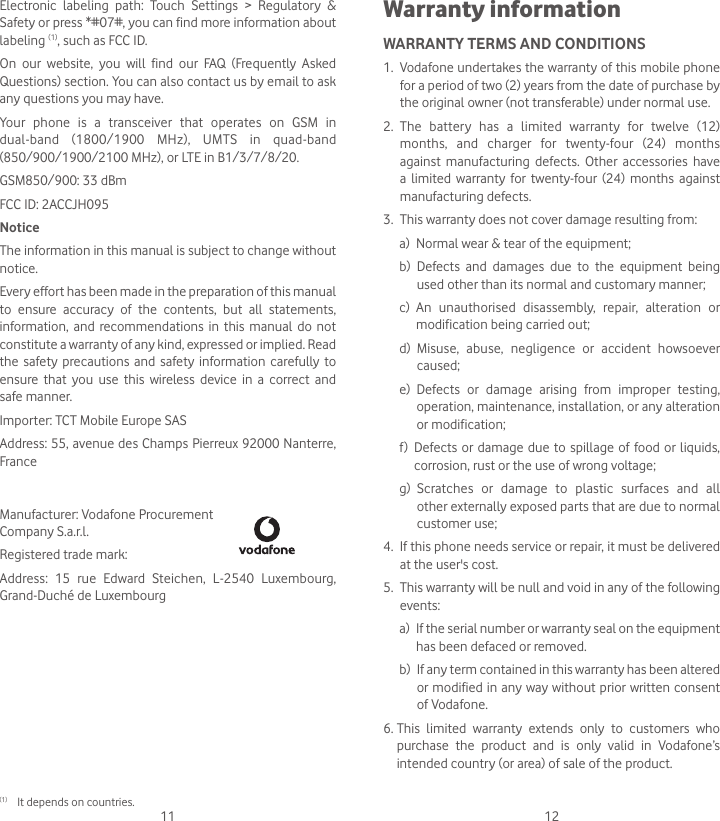11 12Warranty informationWARRANTY TERMS AND CONDITIONS1.   Vodafone undertakes the warranty of this mobile phone for a period of two (2) years from the date of purchase by the original owner (not transferable) under normal use.2.   The battery has a limited warranty for twelve (12) months, and charger for twenty-four (24) months against manufacturing defects. Other accessories have a limited warranty for twenty-four (24) months against manufacturing defects.3.   This warranty does not cover damage resulting from:a)  Normal wear &amp; tear of the equipment;b)   Defects and damages due to the equipment being used other than its normal and customary manner;c)   An unauthorised disassembly, repair, alteration or modification being carried out;d)   Misuse, abuse, negligence or accident howsoever caused;e)   Defects or damage arising from improper testing, operation, maintenance, installation, or any alteration or modification;f)   Defects or damage due to spillage of food or liquids, corrosion, rust or the use of wrong voltage;g)   Scratches or damage to plastic surfaces and all other externally exposed parts that are due to normal customer use;4.   If this phone needs service or repair, it must be delivered at the user&apos;s cost.5.   This warranty will be null and void in any of the following events: a)   If the serial number or warranty seal on the equipment has been defaced or removed. b)   If any term contained in this warranty has been altered or modified in any way without prior written consent of Vodafone.6.  This limited warranty extends only to customers who purchase the product and is only valid in Vodafone’s intended country (or area) of sale of the product.Electronic labeling path: Touch Settings &gt; Regulatory &amp; Safety or press *#07#, you can find more information about labeling (1), such as FCC ID.On our website, you will find our FAQ (Frequently Asked Questions) section. You can also contact us by email to ask any questions you may have. Your phone is a transceiver that operates on GSM in dual-band (1800/1900 MHz), UMTS in quad-band (850/900/1900/2100 MHz), or LTE in B1/3/7/8/20.GSM850/900: 33 dBmFCC ID: 2ACCJH095NoticeThe information in this manual is subject to change without notice.Every effort has been made in the preparation of this manual to ensure accuracy of the contents, but all statements, information, and recommendations in this manual do not constitute a warranty of any kind, expressed or implied. Read the safety precautions and safety information carefully to ensure that you use this wireless device in a correct and safe manner.Importer: TCT Mobile Europe SASAddress: 55, avenue des Champs Pierreux 92000 Nanterre, FranceManufacturer: Vodafone Procurement  Company S.a.r.l.Registered trade mark: Address: 15 rue Edward Steichen, L-2540 Luxembourg, Grand-Duché de Luxembourg(1)  It depends on countries. 