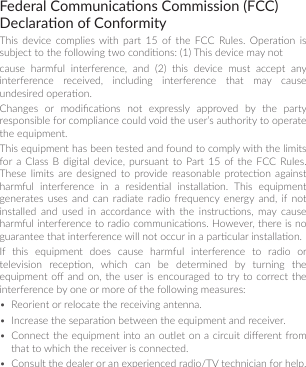 Federal Communicaons Commission (FCC) Declaraon of ConformityThis  device  complies with  part  15  of  the  FCC  Rules.  Operaon  is subject to the following two condions: (1) This device may notcause  harmful  interference,  and  (2)  this  device  must  accept  any interference  received,  including  interference  that  may  cause undesired operaon.Changes  or  modicaons  not  expressly  approved  by  the  party responsible for compliance could void the user’s authority to operate the equipment.This equipment has been tested and found to comply with the limits for a  Class  B digital  device,  pursuant  to  Part 15  of the  FCC  Rules. These  limits  are  designed  to  provide reasonable protecon against harmful  interference  in  a  residenal  installaon.  This  equipment generates  uses  and can  radiate  radio frequency  energy  and,  if not installed  and  used  in  accordance with  the  instrucons,  may  cause harmful interference to radio communicaons. However, there is no guarantee that interference will not occur in a parcular installaon.If  this  equipment  does  cause  harmful  interference  to  radio  or television  recepon,  which  can  be  determined  by  turning  the equipment o and on, the  user  is encouraged to  try to  correct the interference by one or more of the following measures:•  Reorient or relocate the receiving antenna.•  Increase the separaon between the equipment and receiver.•  Connect the  equipment into  an outlet  on a circuit dierent from that to which the receiver is connected.•  Consult the dealer or an experienced radio/TV technician for help.